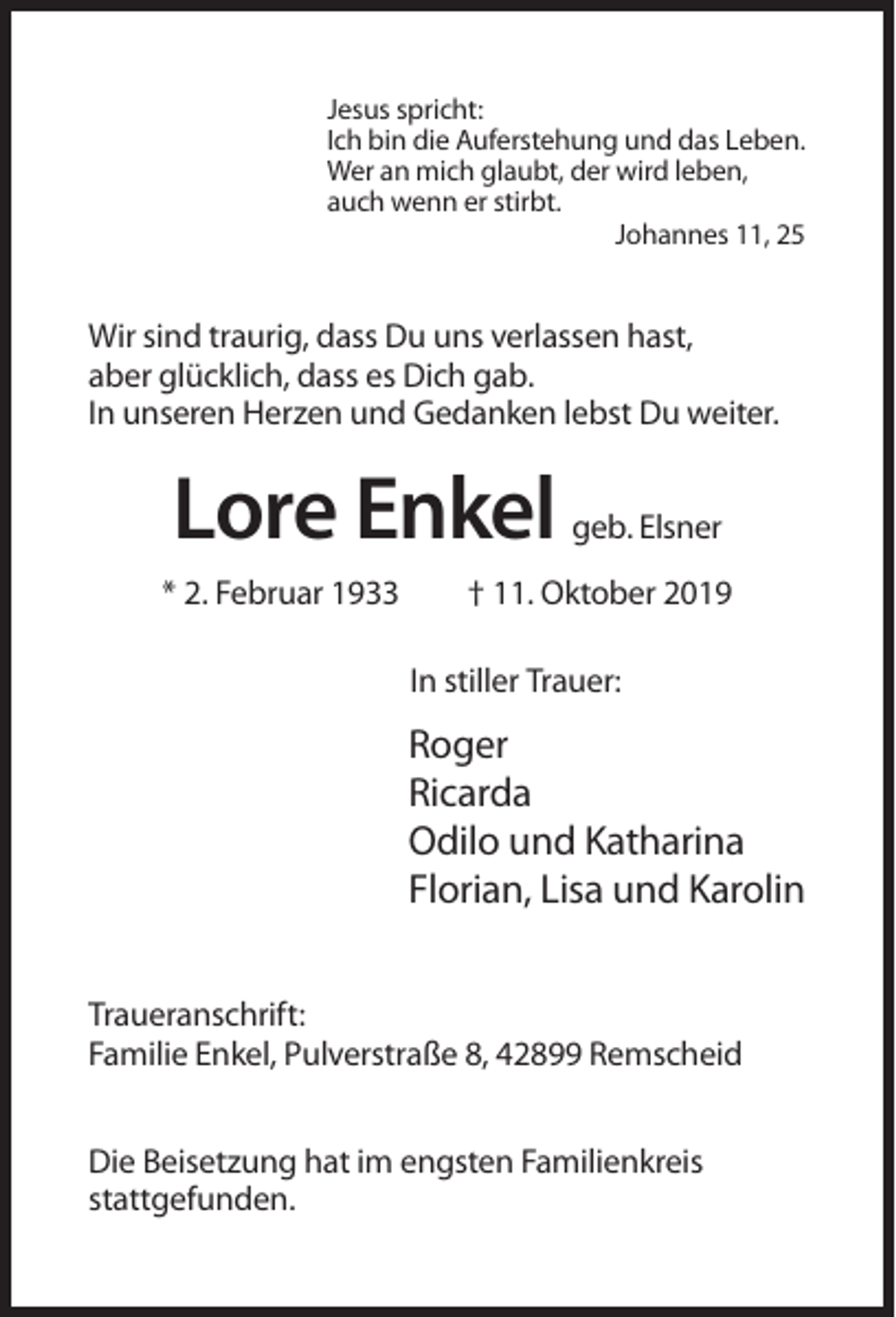 <p>Jesus spricht:<br />Ich bin die Auferstehung und das Leben.<br />Wer an mich glaubt, der wird leben,<br />auch wenn er stirbt.<br />Johannes 11, 25</p><p>Wir sind traurig, dass Du uns verlassen hast,<br />aber glücklich, dass es Dich gab.<br />In unseren Herzen und Gedanken lebst Du weiter.</p><p>Lore Enkel<br />* 2. Februar 1933</p><p>geb. Elsner</p><p>† 11. Oktober 2019<br />In stiller Trauer:</p><p>Roger<br />Ricarda<br />Odilo und Katharina<br />Florian, Lisa und Karolin<br />Traueranschrift:<br />Familie Enkel, Pulverstraße 8, 42899 Remscheid<br />Die Beisetzung hat im engsten Familienkreis<br />stattgefunden.</p>