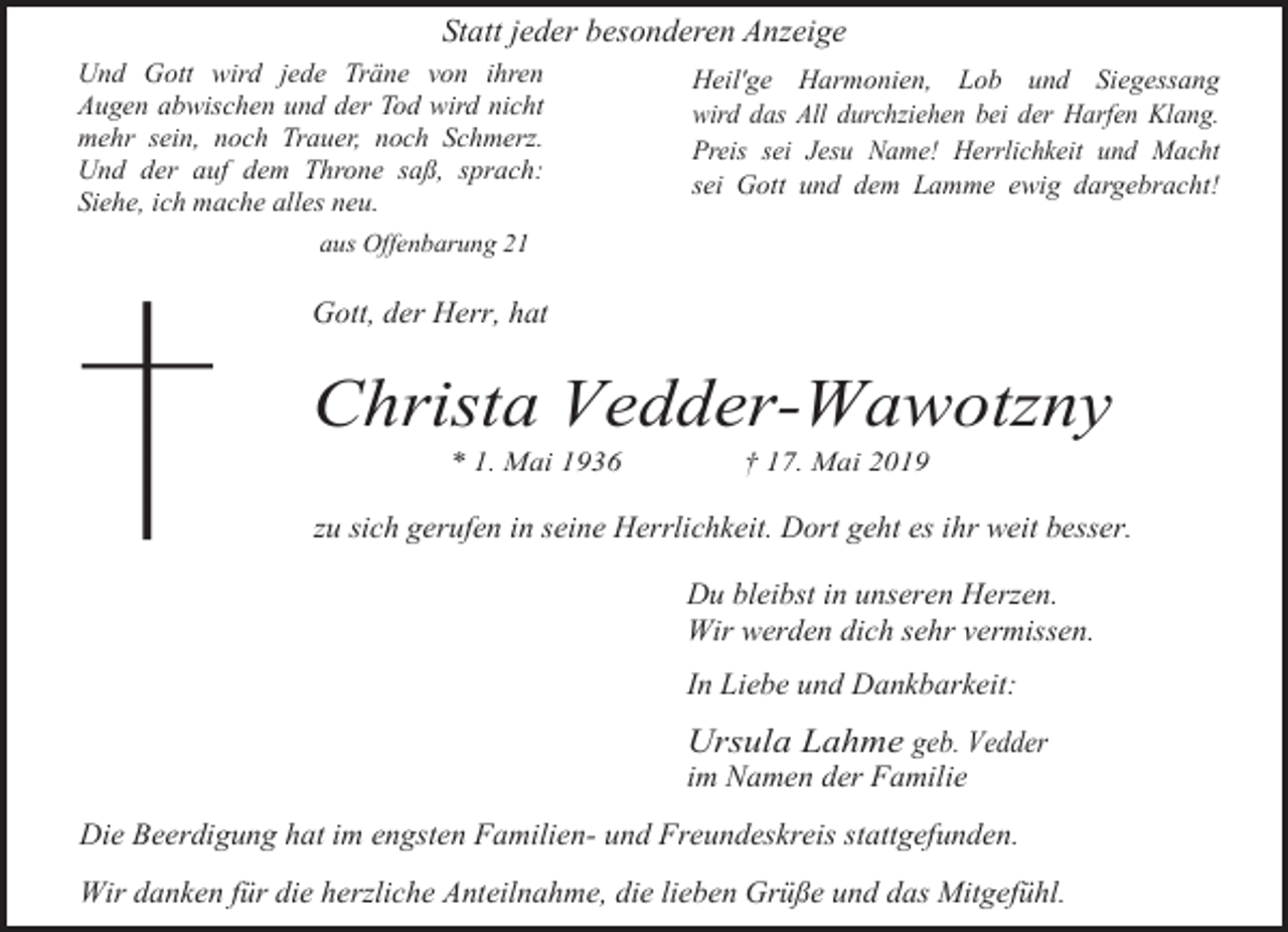 <p>Statt jeder besonderen Anzeige<br />Und Gott wird jede Träne von ihren<br />Augen abwischen und der Tod wird nicht<br />mehr sein, noch Trauer, noch Schmerz.<br />Und der auf dem Throne saß, sprach:<br />Siehe, ich mache alles neu.</p><p>Heil'ge Harmonien, Lob und Siegessang<br />wird das All durchziehen bei der Harfen Klang.<br />Preis sei Jesu Name! Herrlichkeit und Macht<br />sei Gott und dem Lamme ewig dargebracht!</p><p>aus Offenbarung 21</p><p>Gott, der Herr, hat</p><p>Christa Vedder-Wawotzny<br />* 1. Mai 1936</p><p>† 17. Mai 2019</p><p>zu sich gerufen in seine Herrlichkeit. Dort geht es ihr weit besser.<br />Du bleibst in unseren Herzen.<br />Wir werden dich sehr vermissen.<br />In Liebe und Dankbarkeit:</p><p>Ursula Lahme geb. Vedder<br />im Namen der Familie</p><p>Die Beerdigung hat im engsten Familien- und Freundeskreis stattgefunden.<br />Wir danken für die herzliche Anteilnahme, die lieben Grüße und das Mitgefühl.</p>