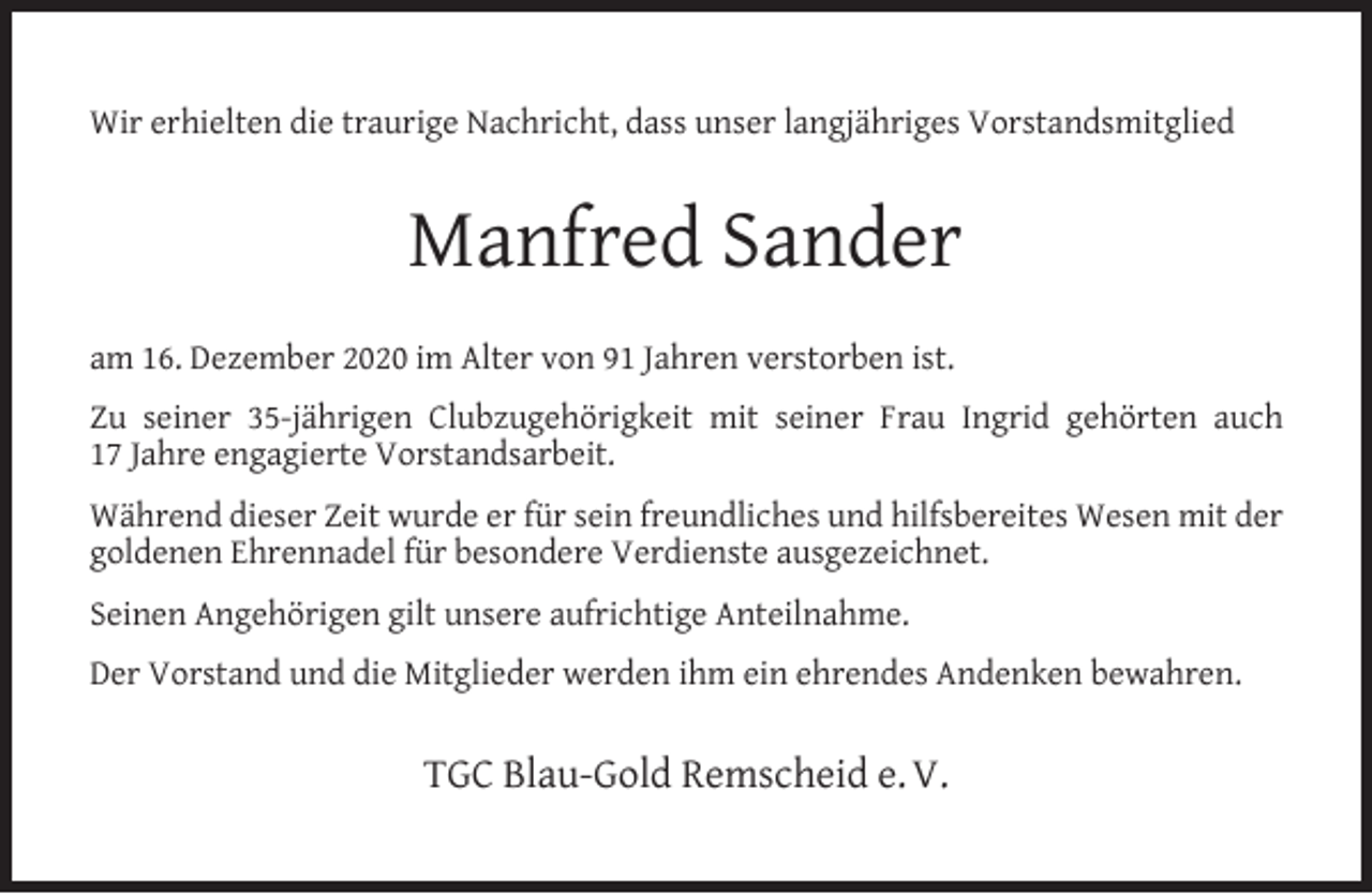 <p>Wir erhielten die traurige Nachricht, dass unser langjähriges Vorstandsmitglied</p><p>Manfred Sander<br />am 16. Dezember 2020 im Alter von 91 Jahren verstorben ist.<br />Zu seiner 35-jährigen Clubzugehörigkeit mit seiner Frau Ingrid gehörten auch<br />17 Jahre engagierte Vorstandsarbeit.<br />Während dieser Zeit wurde er für sein freundliches und hilfsbereites Wesen mit der<br />goldenen Ehrennadel für besondere Verdienste ausgezeichnet.<br />Seinen Angehörigen gilt unsere aufrichtige Anteilnahme.<br />Der Vorstand und die Mitglieder werden ihm ein ehrendes Andenken bewahren.</p><p>TGC Blau-Gold Remscheid e. V.</p>