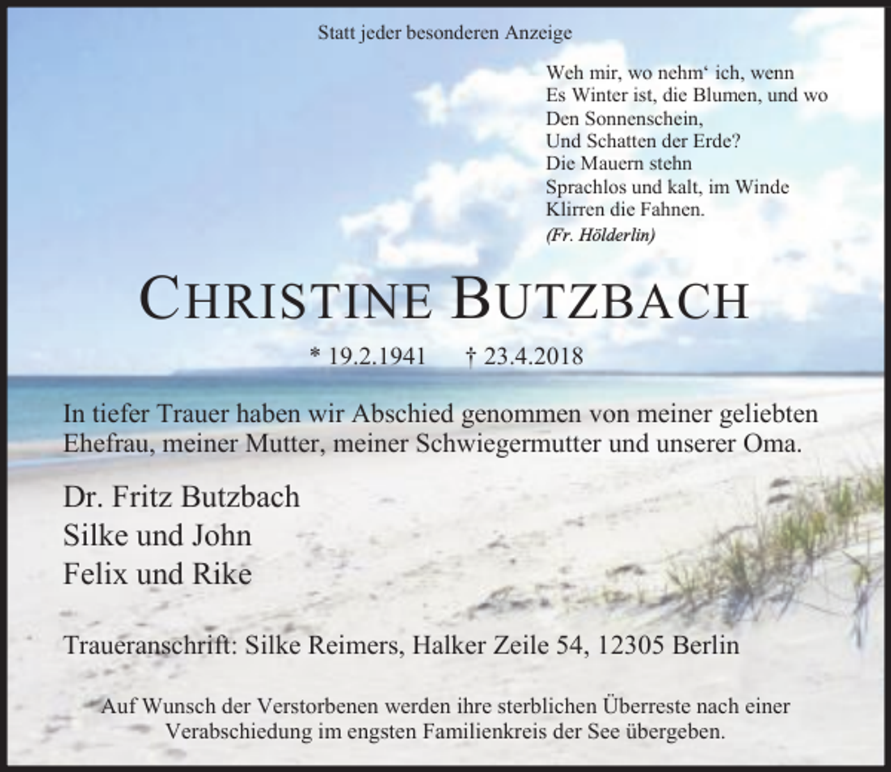 <p>Statt jeder besonderen Anzeige<br />Weh mir, wo nehm‘ ich, wenn<br />Es Winter ist, die Blumen, und wo<br />Den Sonnenschein,<br />Und Schatten der Erde?<br />Die Mauern stehn<br />Sprachlos und kalt, im Winde<br />Klirren die Fahnen.<br />(Fr. Hölderlin)</p><p>C HRISTINE B UTZBACH<br />* 19.2.1941</p><p>† 23.4.2018</p><p>In tiefer Trauer haben wir Abschied genommen von meiner geliebten<br />Ehefrau, meiner Mutter, meiner Schwiegermutter und unserer Oma.</p><p>Dr. Fritz Butzbach<br />Silke und John<br />Felix und Rike<br />Traueranschrift: Silke Reimers, Halker Zeile 54, 12305 Berlin<br />Auf Wunsch der Verstorbenen werden ihre sterblichen Überreste nach einer<br />Verabschiedung im engsten Familienkreis der See übergeben.</p>