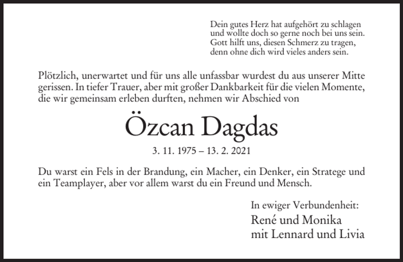 <p>Dein gutes Herz hat aufgehört zu schlagen<br />und wollte doch so gerne noch bei uns sein.<br />Gott hilft uns, diesen Schmerz zu tragen,<br />denn ohne dich wird vieles anders sein.</p><p>Plötzlich, unerwartet und für uns alle unfassbar wurdest du aus unserer Mitte<br />gerissen. In tiefer Trauer, aber mit großer Dankbarkeit für die vielen Momente,<br />die wir gemeinsam erleben durften, nehmen wir Abschied von</p><p>Özcan Dagdas<br />3. 11. 1975 – 13. 2. 2021<br />Du warst ein Fels in der Brandung, ein Macher, ein Denker, ein Stratege und<br />ein Teamplayer, aber vor allem warst du ein Freund und Mensch.<br />In ewiger Verbundenheit:</p><p>René und Monika<br />mit Lennard und Livia</p>