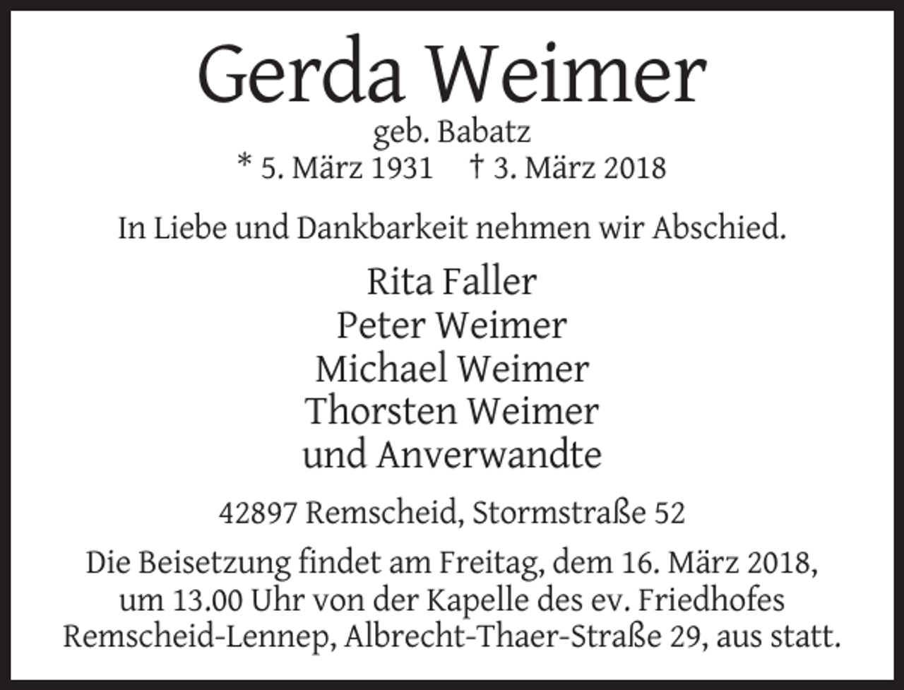 <p>Gerda Weimer<br />geb. Babatz<br />* 5. März 1931 † 3. März 2018<br />In Liebe und Dankbarkeit nehmen wir Abschied.</p><p>Rita Faller<br />Peter Weimer<br />Michael Weimer<br />Thorsten Weimer<br />und Anverwandte<br />42897 Remscheid, Stormstraße 52<br />Die Beisetzung findet am Freitag, dem 16. März 2018,<br />um 13.00 Uhr von der Kapelle des ev. Friedhofes<br />Remscheid-Lennep, Albrecht-Thaer-Straße 29, aus statt.</p>