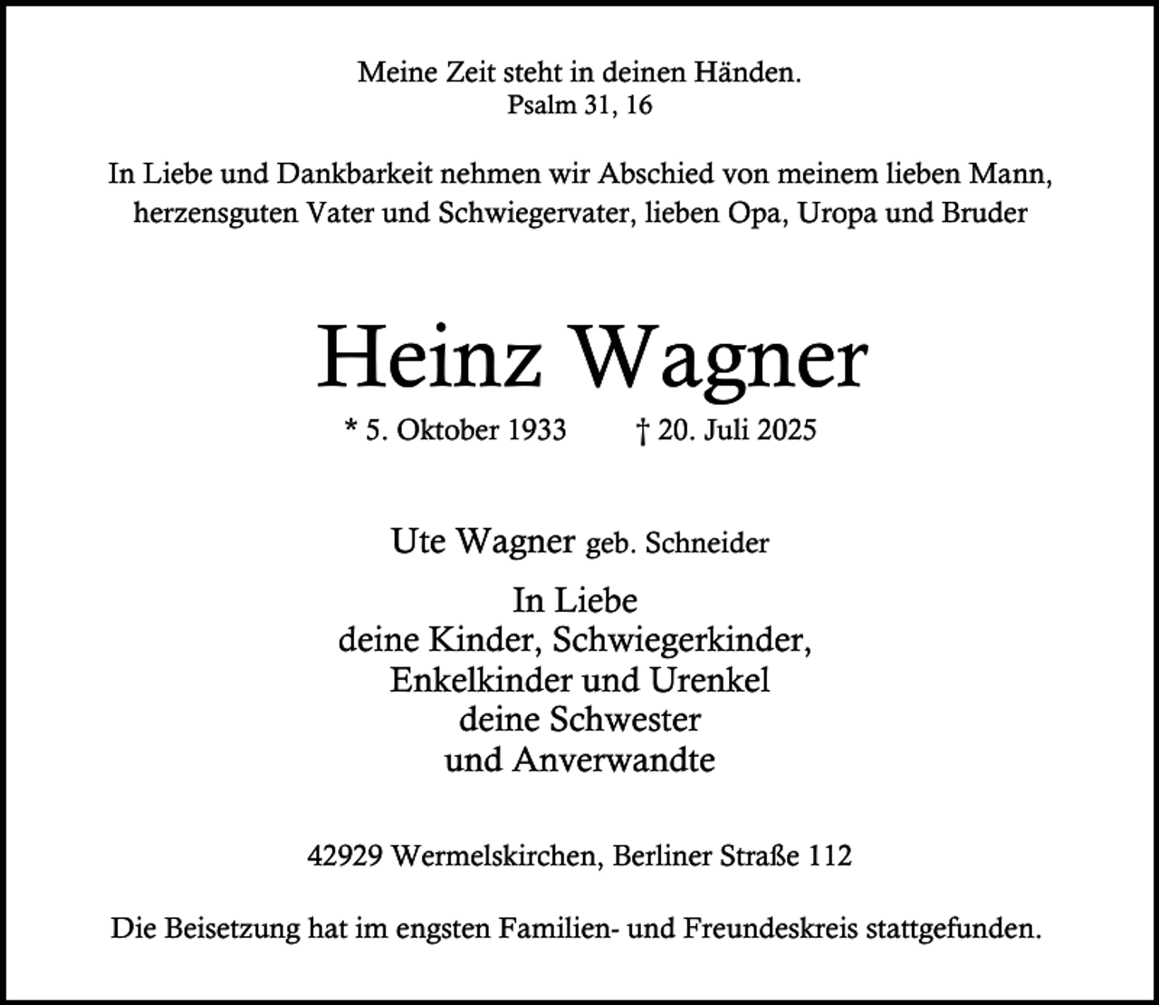 <p>Meine Zeit steht in deinen Händen.<br />Psalm 31, 16</p><p>In Liebe und Dankbarkeit nehmen wir Abschied von meinem lieben Mann,<br />herzensguten Vater und Schwiegervater, lieben Opa, Uropa und Bruder</p><p>Heinz Wagner<br />* 5. Oktober 1933</p><p>† 20. Juli 2025</p><p>Ute Wagner geb. Schneider<br />In Liebe<br />deine Kinder, Schwiegerkinder,<br />Enkelkinder und Urenkel<br />deine Schwester<br />und Anverwandte<br />42929 Wermelskirchen, Berliner Straße 112<br />Die Beisetzung hat im engsten Familien- und Freundeskreis stattgefunden.</p>