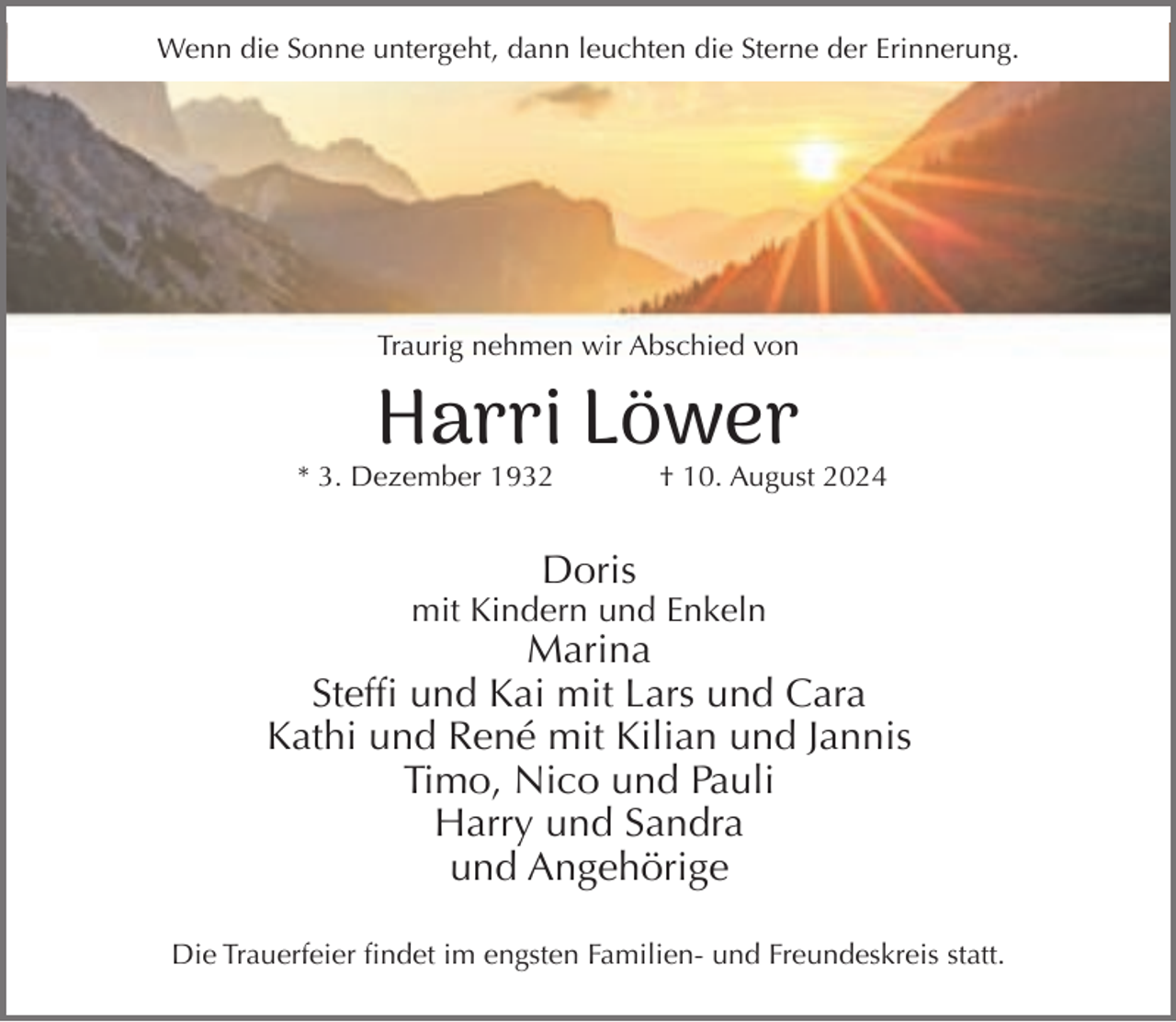 <p>Wenn die Sonne untergeht, dann leuchten die Sterne der Erinnerung.</p><p>Traurig nehmen wir Abschied von</p><p>Harri Löwer</p><p>* 3. Dezember 1932</p><p>† 10. August 2024</p><p>Doris</p><p>mit Kindern und Enkeln</p><p>Marina<br />Steffi und Kai mit Lars und Cara<br />Kathi und René mit Kilian und Jannis<br />Timo, Nico und Pauli<br />Harry und Sandra<br />und Angehörige<br />Die Trauerfeier findet im engsten Familien- und Freundeskreis statt.</p>