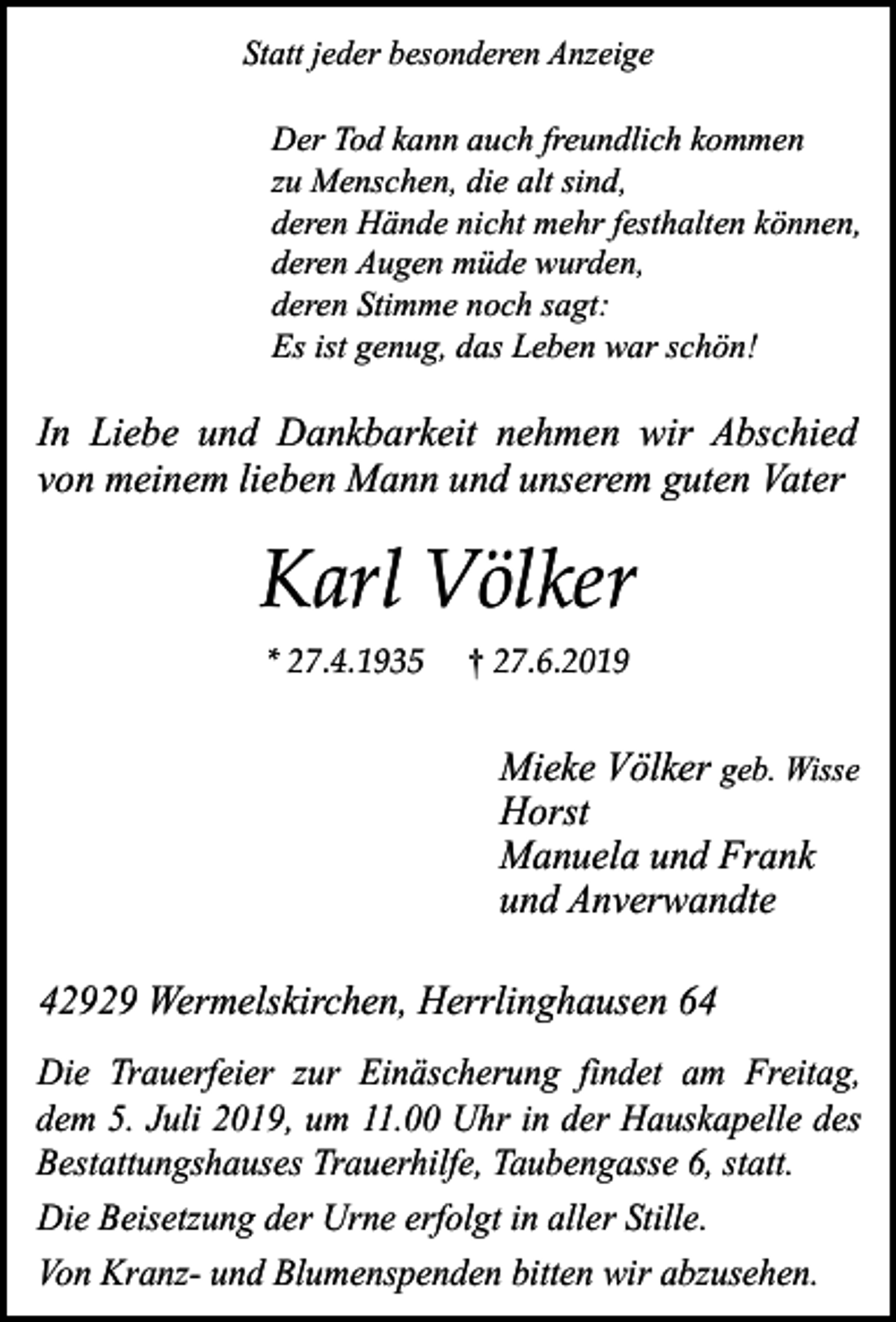 <p>Statt jeder besonderen Anzeige</p><p>Der Tod kann auch freundlich kommen<br />zu Menschen, die alt sind,<br />deren Hände nicht mehr festhalten können,<br />deren Augen müde wurden,<br />deren Stimme noch sagt:<br />Es ist genug, das Leben war schön!</p><p>In Liebe und Dankbarkeit nehmen wir Abschied<br />von meinem lieben Mann und unserem guten Vater</p><p>Karl Völker<br />* 27.4.1935</p><p>† 27.6.2019</p><p>Mieke Völker geb. Wisse<br />Horst<br />Manuela und Frank<br />und Anverwandte<br />42929 Wermelskirchen, Herrlinghausen 64<br />Die Trauerfeier zur Einäscherung findet am Freitag,<br />dem 5. Juli 2019, um 11.00 Uhr in der Hauskapelle des<br />Bestattungshauses Trauerhilfe, Taubengasse 6, statt.<br />Die Beisetzung der Urne erfolgt in aller Stille.<br />Von Kranz- und Blumenspenden bitten wir abzusehen.</p>