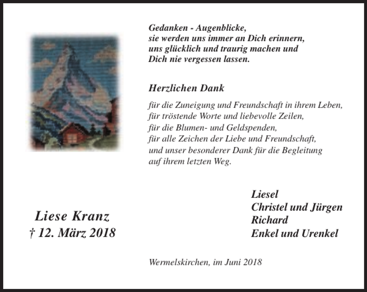 <p>Gedanken - Augenblicke,<br />sie werden uns immer an Dich erinnern,<br />uns glücklich und traurig machen und<br />Dich nie vergessen lassen.</p><p>Herzlichen Dank<br />für die Zuneigung und Freundschaft in ihrem Leben,<br />für tröstende Worte und liebevolle Zeilen,<br />für die Blumen- und Geldspenden,<br />für alle Zeichen der Liebe und Freundschaft,<br />und unser besonderer Dank für die Begleitung<br />auf ihrem letzten Weg.</p><p>Liese Kranz<br />† 12. März 2018</p><p>Liesel<br />Christel und Jürgen<br />Richard<br />Enkel und Urenkel<br />Wermelskirchen, im Juni 2018</p>