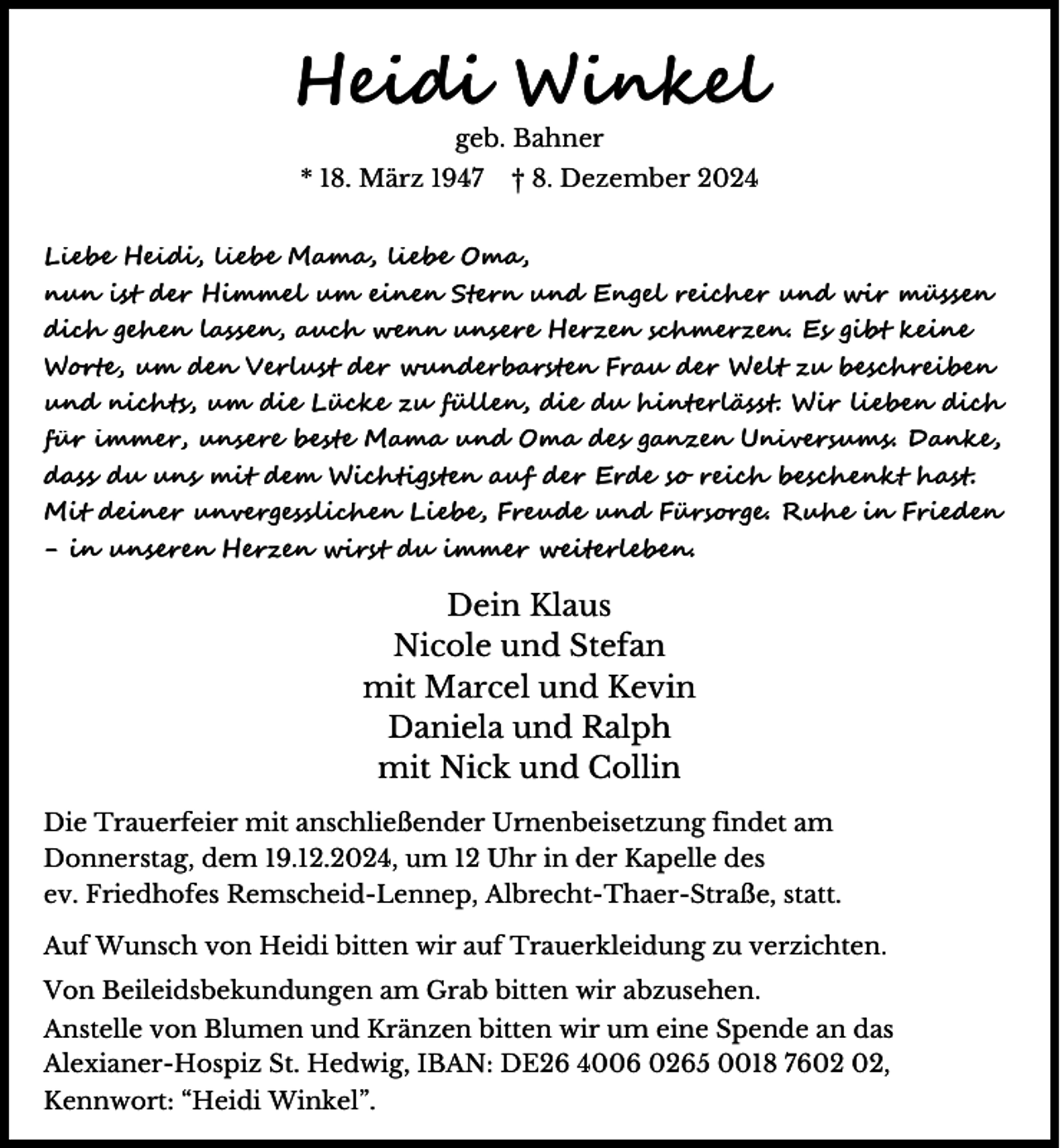 <p>Heidi Winkel<br />geb. Bahner</p><p>* 18. März 1947</p><p>† 8. Dezember 2024</p><p>Liebe Heidi, liebe Mama, liebe Oma,<br />nun ist der Himmel um einen Stern und Engel reicher und wir müssen<br />dich gehen lassen, auch wenn unsere Herzen schmerzen. Es gibt keine<br />Worte, um den Verlust der wunderbarsten Frau der Welt zu beschreiben<br />und nichts, um die Lücke zu füllen, die du hinterlässt. Wir lieben dich<br />für immer, unsere beste Mama und Oma des ganzen Universums. Danke,<br />dass du uns mit dem Wichtigsten auf der Erde so reich beschenkt hast.<br />Mit deiner unvergesslichen Liebe, Freude und Fürsorge. Ruhe in Frieden<br />- in unseren Herzen wirst du immer weiterleben.</p><p>Dein Klaus<br />Nicole und Stefan<br />mit Marcel und Kevin<br />Daniela und Ralph<br />mit Nick und Collin<br />Die Trauerfeier mit anschließender Urnenbeisetzung findet am<br />Donnerstag, dem 19.12.2024, um 12 Uhr in der Kapelle des<br />ev. Friedhofes Remscheid-Lennep, Albrecht-Thaer-Straße, statt.<br />Auf Wunsch von Heidi bitten wir auf Trauerkleidung zu verzichten.<br />Von Beileidsbekundungen am Grab bitten wir abzusehen.</p><p>Anstelle von Blumen und Kränzen bitten wir um eine Spende an das<br />Alexianer-Hospiz St. Hedwig, IBAN: DE26 4006 0265 0018 76,<br />Kennwort: “Heidi Winkel”.</p>