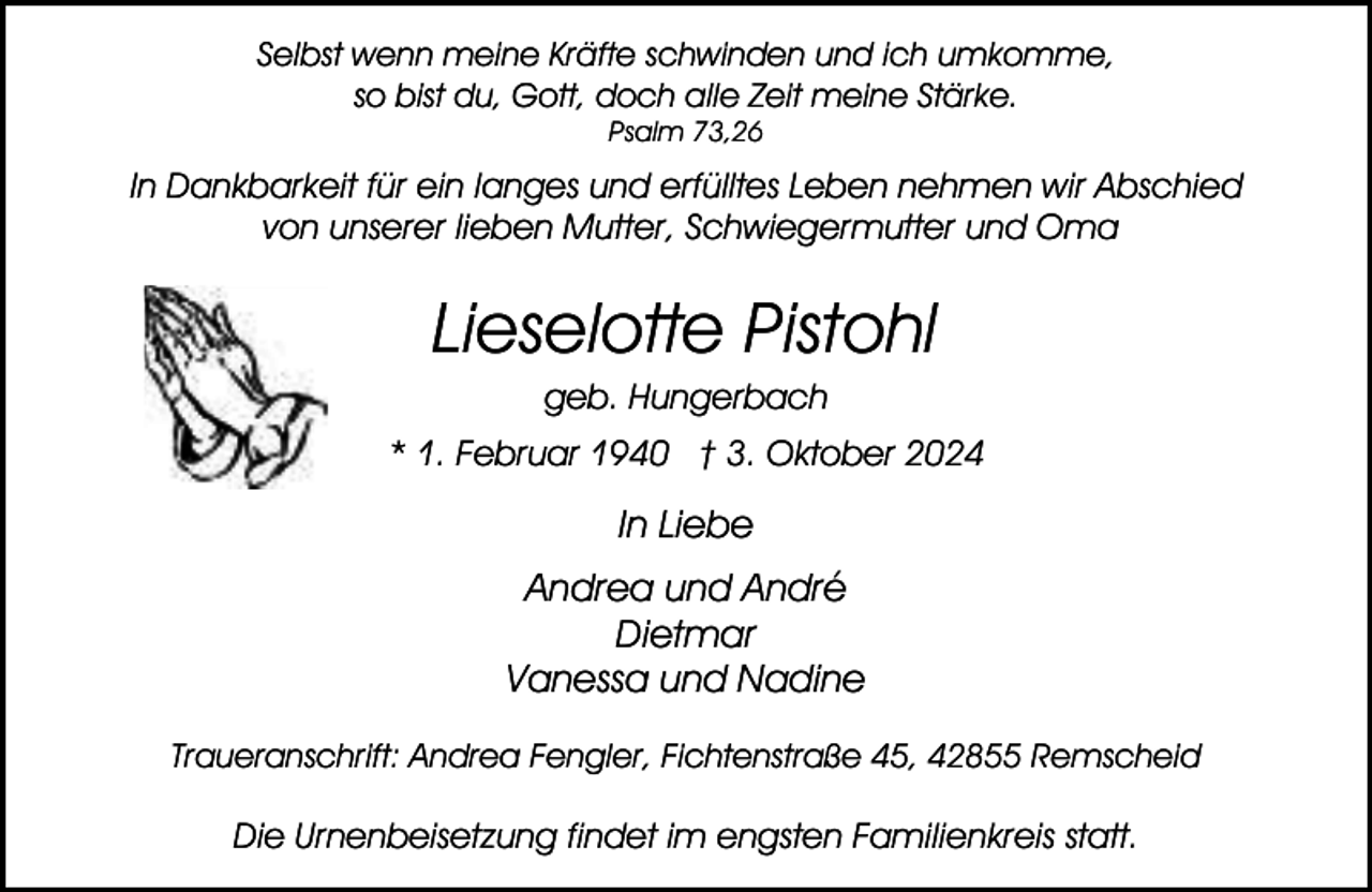 <p>Selbst wenn meine Kräfte schwinden und ich umkomme,<br />so bist du, Gott, doch alle Zeit meine Stärke.<br />Psalm 73,26</p><p>In Dankbarkeit für ein langes und erfülltes Leben nehmen wir Abschied<br />von unserer lieben Mutter, Schwiegermutter und Oma</p><p>Lieselotte Pistohl<br />geb. Hungerbach</p><p>* 1. Februar 1940 † 3. Oktober 2024</p><p>In Liebe<br />Andrea und André<br />Dietmar<br />Vanessa und Nadine<br />Traueranschrift: Andrea Fengler, Fichtenstraße 45, 42855 Remscheid</p><p>Die Urnenbeisetzung findet im engsten Familienkreis statt.</p>
