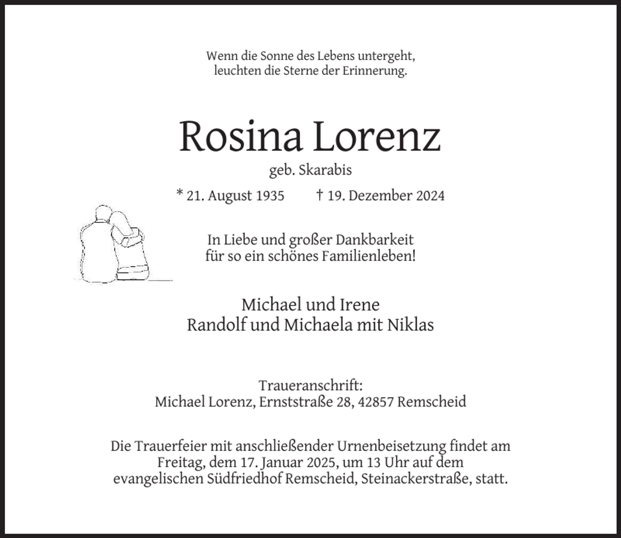 <p>Wenn die Sonne des Lebens untergeht,<br />leuchten die Sterne der Erinnerung.</p><p>Rosina Lorenz<br />geb. Skarabis<br />* 21. August 1935</p><p>† 19. Dezember 2024</p><p>In Liebe und großer Dankbarkeit<br />für so ein schönes Familienleben!</p><p>Michael und Irene<br />Randolf und Michaela mit Niklas</p><p>Traueranschrift:<br />Michael Lorenz, Ernststraße 28, 42857 Remscheid<br />Die Trauerfeier mit anschließender Urnenbeisetzung findet am<br />Freitag, dem 17. Januar 2025, um 13 Uhr auf dem<br />evangelischen Südfriedhof Remscheid, Steinackerstraße, statt.</p>