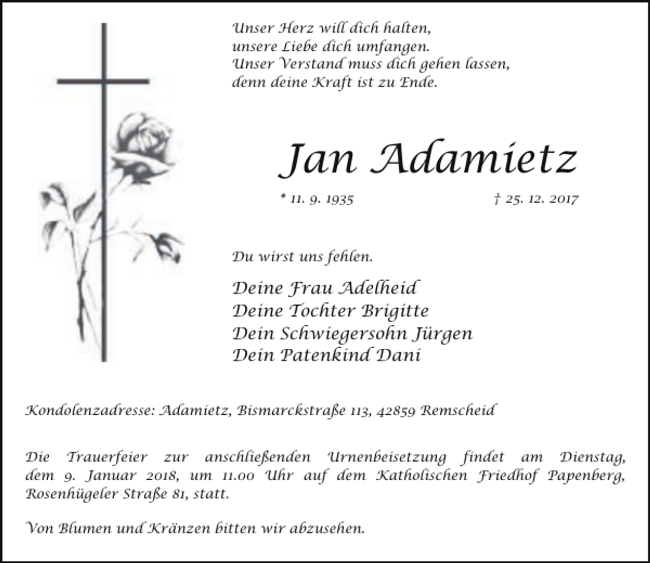 <p>Unser Herz will dich halten,<br />unsere Liebe dich umfangen.<br />Unser Verstand muss dich gehen lassen,<br />denn deine Kraft ist zu Ende.</p><p>Jan Adamietz<br />* 11. 9. 1935</p><p>† 25. 12. 2017</p><p>Du wirst uns fehlen.</p><p>Deine Frau Adelheid<br />Deine Tochter Brigitte<br />Dein Schwiegersohn Jürgen<br />Dein Patenkind Dani<br />Kondolenzadresse: Adamietz, Bismarckstraße 113, 42859 Remscheid<br />Die Trauerfeier zur anschließenden Urnenbeisetzung findet am Dienstag,<br />dem 9. Januar 2018, um 11.00 Uhr auf dem Katholischen Friedhof Papenberg,<br />Rosenhügeler Straße 81, statt.<br />Von Blumen und Kränzen bitten wir abzusehen.</p>