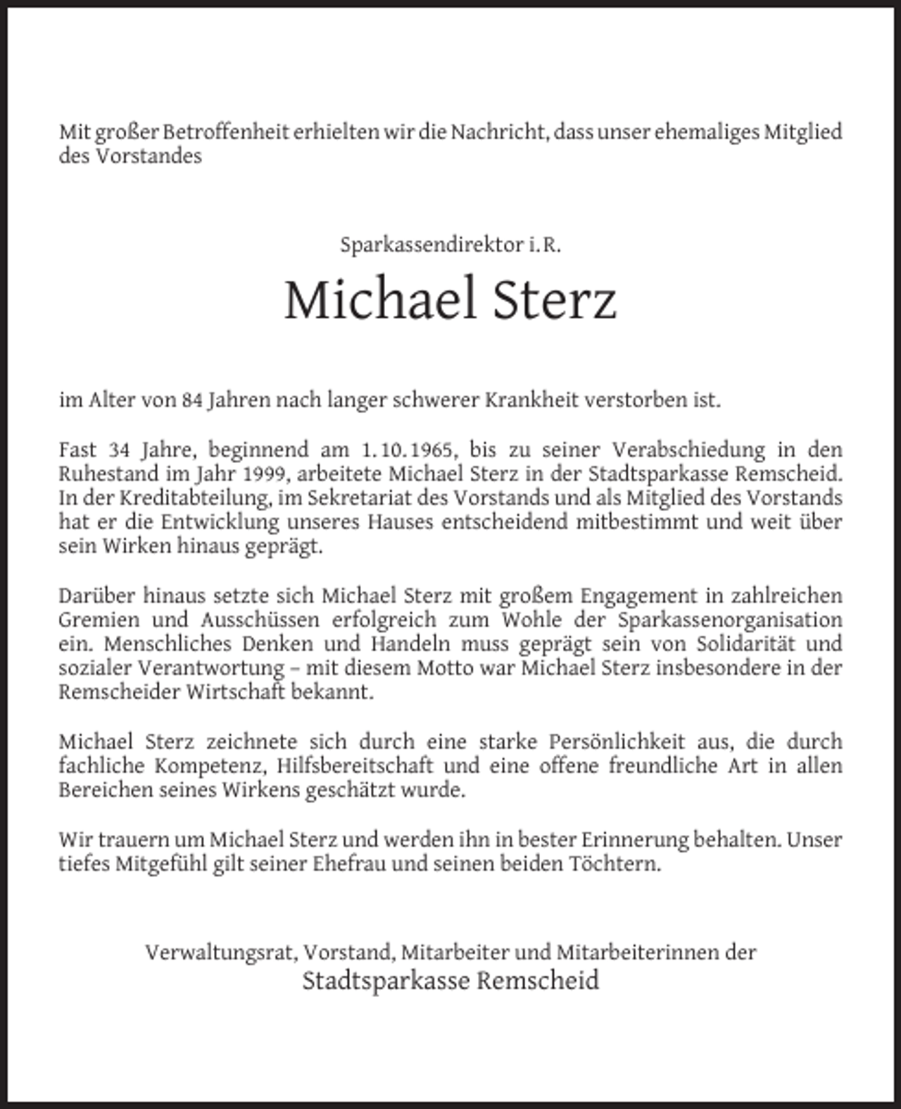 <p>Mit großer Betroffenheit erhielten wir die Nachricht, dass unser ehemaliges Mitglied<br />des Vorstandes</p><p>Sparkassendirektor i. R.</p><p>Michael Sterz<br />im Alter von 84 Jahren nach langer schwerer Krankheit verstorben ist.<br />Fast 34 Jahre, beginnend am 1. 10. 1965, bis zu seiner Verabschiedung in den<br />Ruhestand im Jahr 1999, arbeitete Michael Sterz in der Stadtsparkasse Remscheid.<br />In der Kreditabteilung, im Sekretariat des Vorstands und als Mitglied des Vorstands<br />hat er die Entwicklung unseres Hauses entscheidend mitbestimmt und weit über<br />sein Wirken hinaus geprägt.<br />Darüber hinaus setzte sich Michael Sterz mit großem Engagement in zahlreichen<br />Gremien und Ausschüssen erfolgreich zum Wohle der Sparkassenorganisation<br />ein. Menschliches Denken und Handeln muss geprägt sein von Solidarität und<br />sozialer Verantwortung – mit diesem Motto war Michael Sterz insbesondere in der<br />Remscheider Wirtschaft bekannt.<br />Michael Sterz zeichnete sich durch eine starke Persönlichkeit aus, die durch<br />fachliche Kompetenz, Hilfsbereitschaft und eine offene freundliche Art in allen<br />Bereichen seines Wirkens geschätzt wurde.<br />Wir trauern um Michael Sterz und werden ihn in bester Erinnerung behalten. Unser<br />tiefes Mitgefühl gilt seiner Ehefrau und seinen beiden Töchtern.</p><p>Verwaltungsrat, Vorstand, Mitarbeiter und Mitarbeiterinnen der</p><p>Stadtsparkasse Remscheid</p>