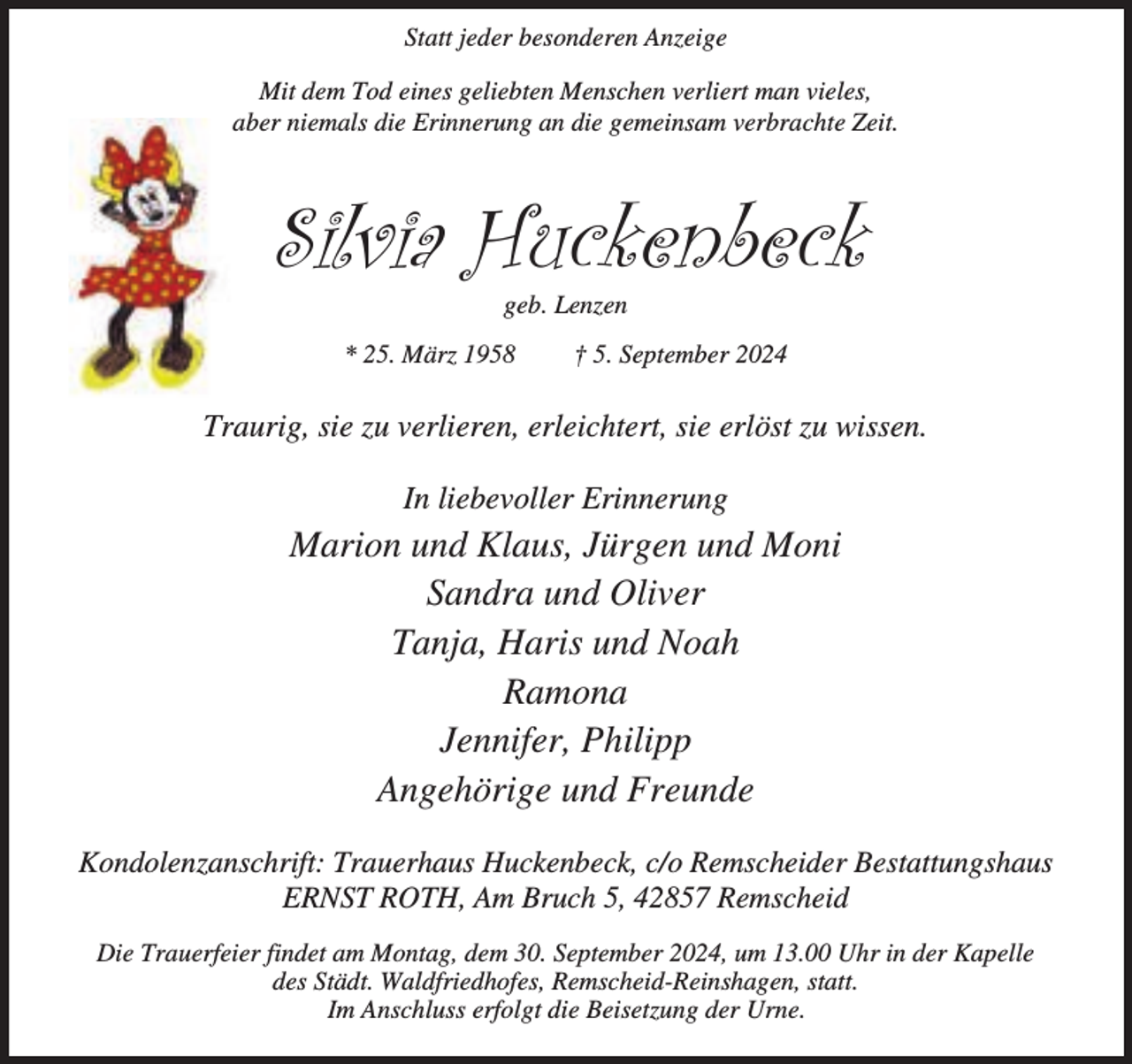 <p>Statt jeder besonderen Anzeige<br />Mit dem Tod eines geliebten Menschen verliert man vieles,<br />aber niemals die Erinnerung an die gemeinsam verbrachte Zeit.</p><p>Silvia Huckenbeck<br />geb. Lenzen</p><p>* 25. März 1958</p><p>† 5. September 2024</p><p>Traurig, sie zu verlieren, erleichtert, sie erlöst zu wissen.<br />In liebevoller Erinnerung</p><p>Marion und Klaus, Jürgen und Moni<br />Sandra und Oliver<br />Tanja, Haris und Noah<br />Ramona<br />Jennifer, Philipp<br />Angehörige und Freunde<br />Kondolenzanschrift: Trauerhaus Huckenbeck, c/o Remscheider Bestattungshaus<br />ERNST ROTH, Am Bruch 5, 42857 Remscheid<br />Die Trauerfeier findet am Montag, dem 30. September 2024, um 13.00 Uhr in der Kapelle<br />des Städt. Waldfriedhofes, Remscheid-Reinshagen, statt.<br />Im Anschluss erfolgt die Beisetzung der Urne.</p>