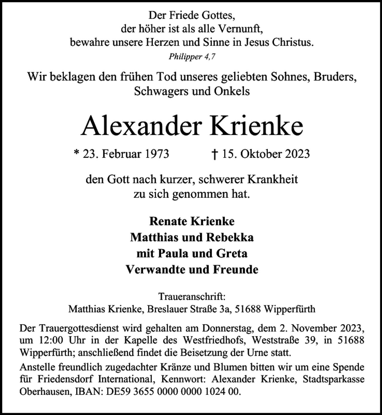 <p>Der Friede Gottes,<br />der höher ist als alle Vernunft,<br />bewahre unsere Herzen und Sinne in Jesus Christus.<br />Philipper 4,7</p><p>Wir beklagen den frühen Tod unseres geliebten Sohnes, Bruders,<br />Schwagers und Onkels</p><p>Alexander Krienke<br />* 23. Februar 1973</p><p>† 15. Oktober 2023</p><p>den Gott nach kurzer, schwerer Krankheit<br />zu sich genommen hat.<br />Renate Krienke<br />Matthias und Rebekka<br />mit Paula und Greta<br />Verwandte und Freunde<br />Traueranschrift:<br />Matthias Krienke, Breslauer Straße 3a, 51688 Wipperfürth</p><p>Der Trauergottesdienst wird gehalten am Donnerstag, dem 2. November 2023,<br />um 12:00 Uhr in der Kapelle des Westfriedhofs, Weststraße 39, in 51688<br />Wipperfürth; anschließend findet die Beisetzung der Urne statt.<br />Anstelle freundlich zugedachter Kränze und Blumen bitten wir um eine Spende<br />für Friedensdorf International, Kennwort: Alexander Krienke, Stadtsparkasse<br />Oberhausen, IBAN: DE59 3655 1024 00.</p>