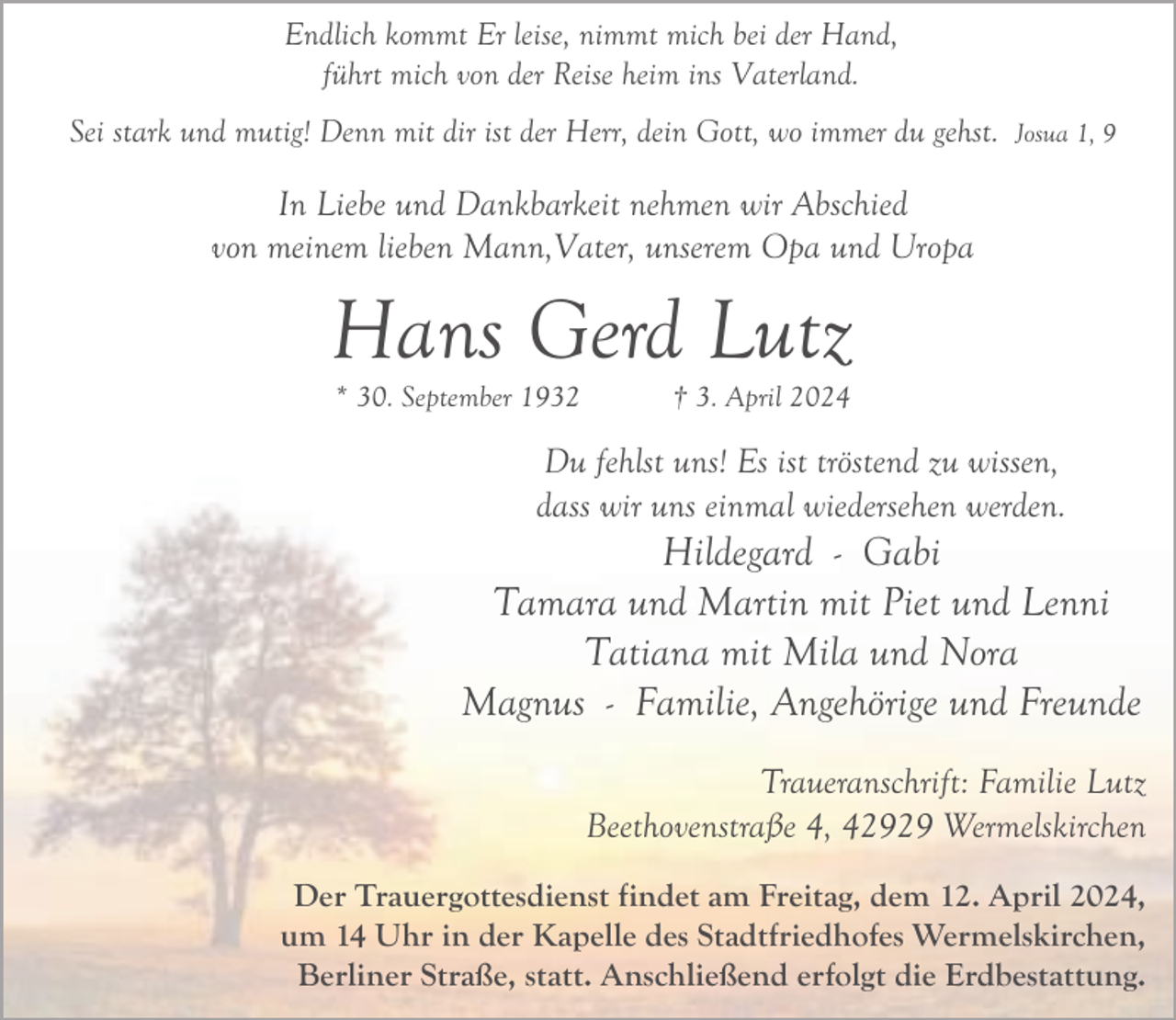 <p>Endlich kommt Er leise, nimmt mich bei der Hand,<br />führt mich von der Reise heim ins Vaterland.<br />Sei stark und mutig! Denn mit dir ist der Herr, dein Gott, wo immer du gehst. Josua 1, 9</p><p>In Liebe und Dankbarkeit nehmen wir Abschied<br />von meinem lieben Mann,Vater, unserem Opa und Uropa</p><p>Hans Gerd Lutz<br />* 30. September 1932</p><p>† 3. April 2024</p><p>Du fehlst uns! Es ist tröstend zu wissen,<br />dass wir uns einmal wiedersehen werden.</p><p>Hildegard - Gabi<br />Tamara und Martin mit Piet und Lenni<br />Tatiana mit Mila und Nora<br />Magnus - Familie, Angehörige und Freunde<br />Traueranschrift: Familie Lutz<br />Beethovenstraße 4, 42929 Wermelskirchen<br />Der Trauergottesdienst findet am Freitag, dem 12. April 2024,<br />um 14 Uhr in der Kapelle des Stadtfriedhofes Wermelskirchen,<br />Berliner Straße, statt. Anschließend erfolgt die Erdbestattung.</p>