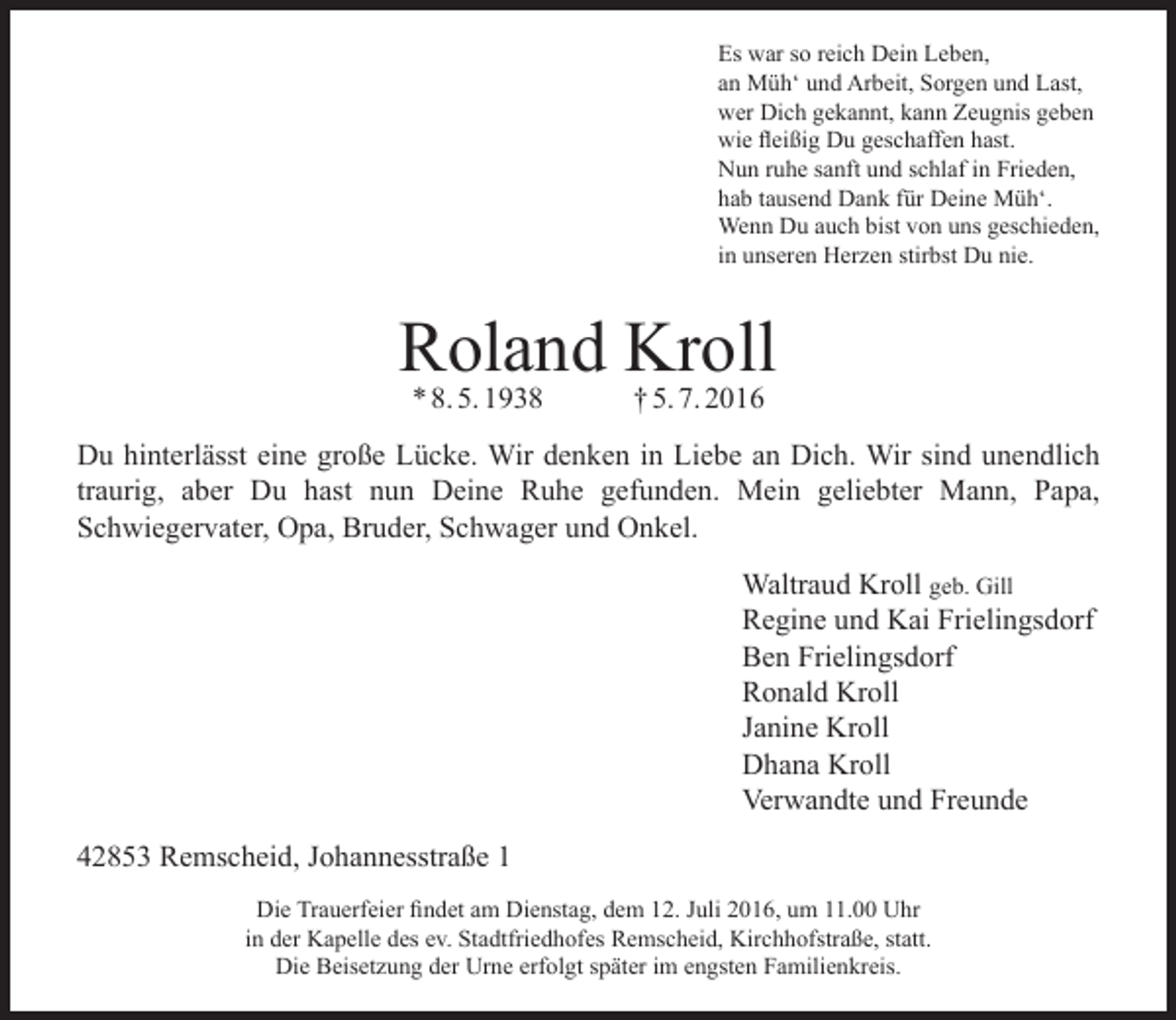 <p>Es war so reich Dein Leben,<br />an Müh‘ und Arbeit, Sorgen und Last,<br />wer Dich gekannt, kann Zeugnis geben<br />wie fleißig Du geschaffen hast.<br />Nun ruhe sanft und schlaf in Frieden,<br />hab tausend Dank für Deine Müh‘.<br />Wenn Du auch bist von uns geschieden,<br />in unseren Herzen stirbst Du nie.</p><p>Roland<br />Kroll<br />* 8. 5. 1938<br />† 5. 7. 2016<br />Du hinterlässt eine große Lücke. Wir denken in Liebe an Dich. Wir sind unendlich<br />traurig, aber Du hast nun Deine Ruhe gefunden. Mein geliebter Mann, Papa,<br />Schwiegervater, Opa, Bruder, Schwager und Onkel.<br />Waltraud Kroll geb. Gill<br />Regine und Kai Frielingsdorf<br />Ben Frielingsdorf<br />Ronald Kroll<br />Janine Kroll<br />Dhana Kroll<br />Verwandte und Freunde<br />42853 Remscheid, Johannesstraße 1<br />Die Trauerfeier findet am Dienstag, dem 12. Juli 2016, um 11.00 Uhr<br />in der Kapelle des ev. Stadtfriedhofes Remscheid, Kirchhofstraße, statt.<br />Die Beisetzung der Urne erfolgt später im engsten Familienkreis.</p>