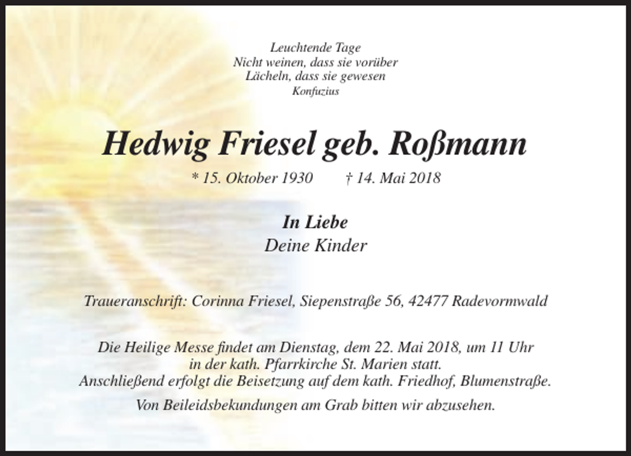 <p>Leuchtende Tage<br />Nicht weinen, dass sie vorüber<br />Lächeln, dass sie gewesen<br />Konfuzius</p><p>Hedwig Friesel geb. Roßmann<br />* 15. Oktober 1930</p><p>† 14. Mai 2018</p><p>In Liebe<br />Deine Kinder<br />Traueranschrift: Corinna Friesel, Siepenstraße 56, 42477 Radevormwald<br />Die Heilige Messe findet am Dienstag, dem 22. Mai 2018, um 11 Uhr<br />in der kath. Pfarrkirche St. Marien statt.<br />Anschließend erfolgt die Beisetzung auf dem kath. Friedhof, Blumenstraße.<br />Von Beileidsbekundungen am Grab bitten wir abzusehen.</p>