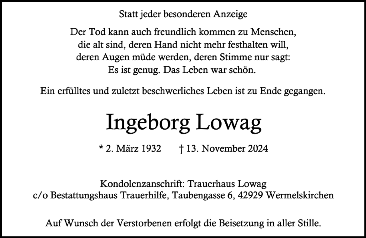 <p>Statt jeder besonderen Anzeige<br />Der Tod kann auch freundlich kommen zu Menschen,<br />die alt sind, deren Hand nicht mehr festhalten will,<br />deren Augen müde werden, deren Stimme nur sagt:<br />Es ist genug. Das Leben war schön.<br />Ein erfülltes und zuletzt beschwerliches Leben ist zu Ende gegangen.</p><p>Ingeborg Lowag<br />* 2. März 1932</p><p>† 13. November 2024</p><p>Kondolenzanschrift: Trauerhaus Lowag<br />c/o Bestattungshaus Trauerhilfe, Taubengasse 6, 42929 Wermelskirchen<br />Auf Wunsch der Verstorbenen erfolgt die Beisetzung in aller Stille.</p>