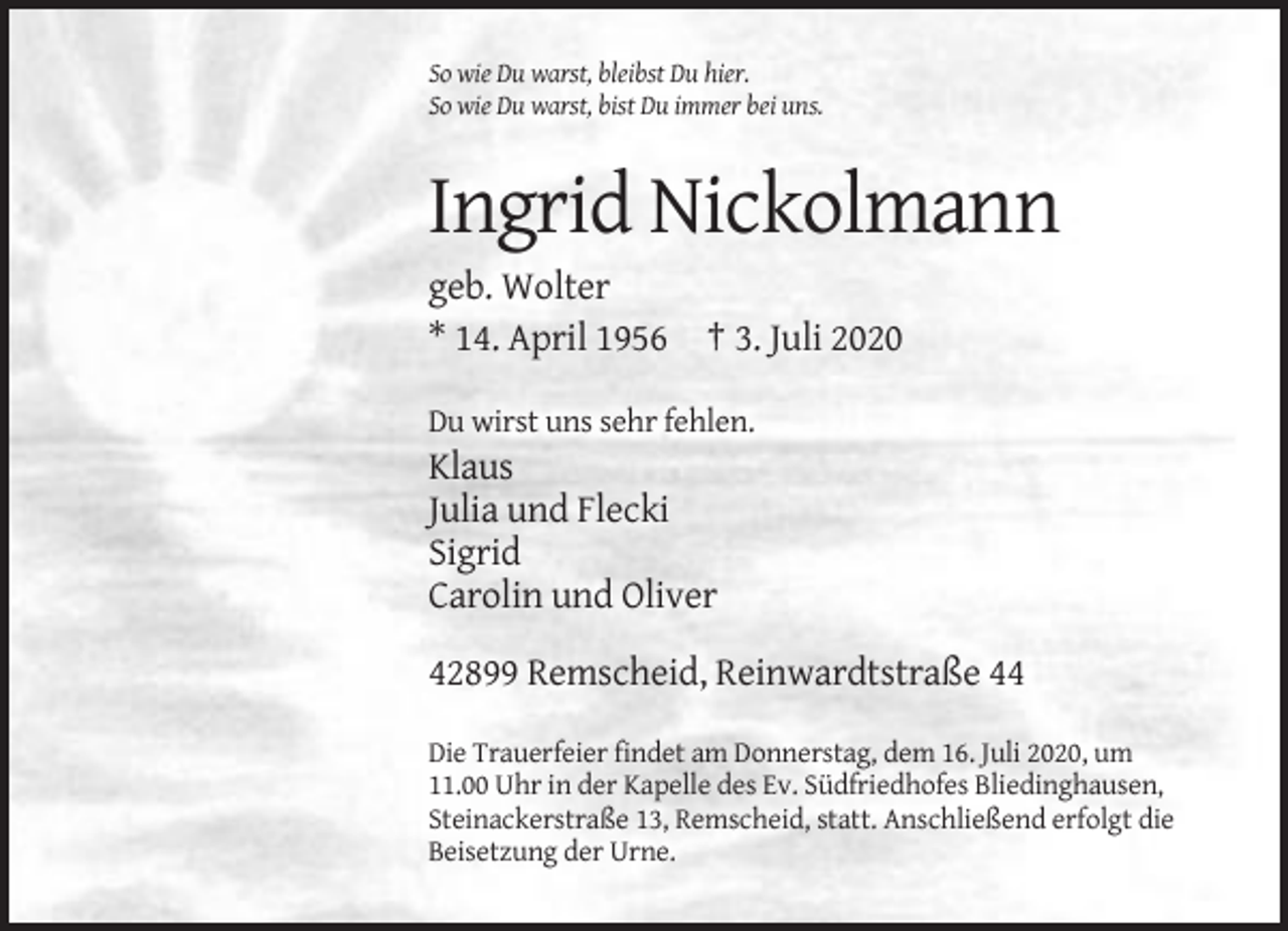 <p>So wie Du warst, bleibst Du hier.<br />So wie Du warst, bist Du immer bei uns.</p><p>Ingrid Nickolmann<br />geb. Wolter<br />* 14. April 1956 † 3. Juli 2020<br />Du wirst uns sehr fehlen.</p><p>Klaus<br />Julia und Flecki<br />Sigrid<br />Carolin und Oliver<br />42899 Remscheid, Reinwardtstraße 44<br />Die Trauerfeier findet am Donnerstag, dem 16. Juli 2020, um<br />11.00 Uhr in der Kapelle des Ev. Südfriedhofes Bliedinghausen,<br />Steinackerstraße 13, Remscheid, statt. Anschließend erfolgt die<br />Beisetzung der Urne.</p>