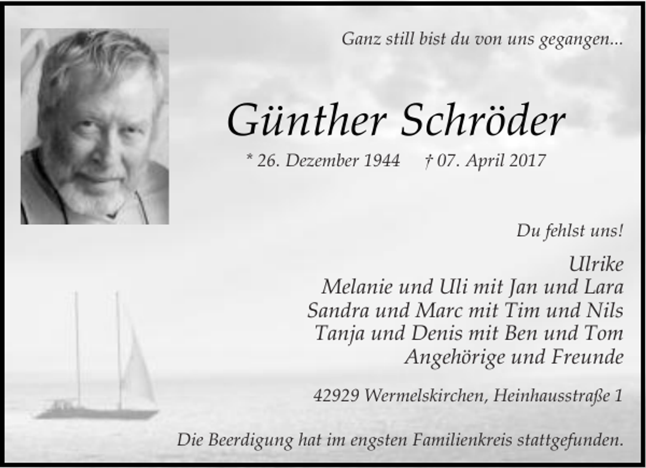 <p>Ganz still bist du von uns gegangen...</p><p>Günther Schröder<br />* 26. Dezember 1944</p><p>† 07. April 2017</p><p>Du fehlst uns!</p><p>Ulrike<br />Melanie und Uli mit Jan und Lara<br />Sandra und Marc mit Tim und Nils<br />Tanja und Denis mit Ben und Tom<br />Angehörige und Freunde<br />42929 Wermelskirchen, Heinhausstraße 1<br />Die Beerdigung hat im engsten Familienkreis stattgefunden.</p>