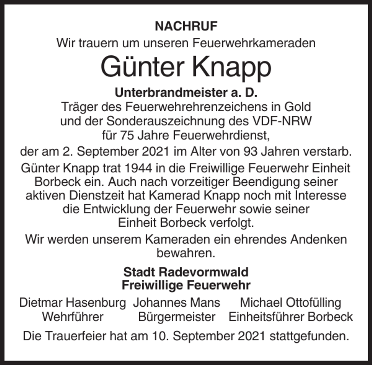 <p>NACHRUF<br />Wir trauern um unseren Feuerwehrkameraden</p><p>Günter Knapp<br />Unterbrandmeister a. D.<br />Träger des Feuerwehrehrenzeichens in Gold<br />und der Sonderauszeichnung des VDF-NRW<br />für 75 Jahre Feuerwehrdienst,<br />der am 2. September 2021 im Alter von 93 Jahren verstarb.<br />Günter Knapp trat 1944 in die Freiwillige Feuerwehr Einheit<br />Borbeck ein. Auch nach vorzeitiger Beendigung seiner<br />aktiven Dienstzeit hat Kamerad Knapp noch mit Interesse<br />die Entwicklung der Feuerwehr sowie seiner<br />Einheit Borbeck verfolgt.<br />Wir werden unserem Kameraden ein ehrendes Andenken<br />bewahren.<br />Stadt Radevormwald<br />Freiwillige Feuerwehr<br />Dietmar Hasenburg Johannes Mans<br />Michael Ottofülling<br />Wehrführer<br />Bürgermeister Einheitsführer Borbeck<br />Die Trauerfeier hat am 10. September 2021 stattgefunden.</p>