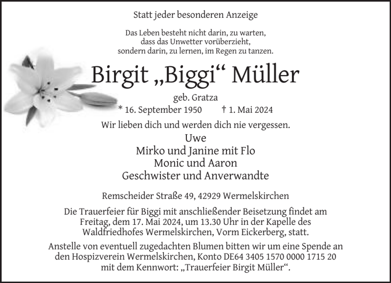 <p>Statt jeder besonderen Anzeige<br />Das Leben besteht nicht darin, zu warten,<br />dass das Unwetter vorüberzieht,<br />sondern darin, zu lernen, im Regen zu tanzen.</p><p>Birgit „Biggi“ Müller<br />geb. Gratza<br />* 16. September 1950<br />† 1. Mai 2024<br />Wir lieben dich und werden dich nie vergessen.</p><p>Uwe<br />Mirko und Janine mit Flo<br />Monic und Aaron<br />Geschwister und Anverwandte<br />Remscheider Straße 49, 42929 Wermelskirchen<br />Die Trauerfeier für Biggi mit anschließender Beisetzung findet am<br />Freitag, dem 17. Mai 2024, um 13.30 Uhr in der Kapelle des<br />Waldfriedhofes Wermelskirchen, Vorm Eickerberg, statt.<br />Anstelle von eventuell zugedachten Blumen bitten wir um eine Spende an<br />den Hospizverein Wermelskirchen, Konto DE64 3405 157000 1715 20<br />mit dem Kennwort: „Trauerfeier Birgit Müller“.</p>