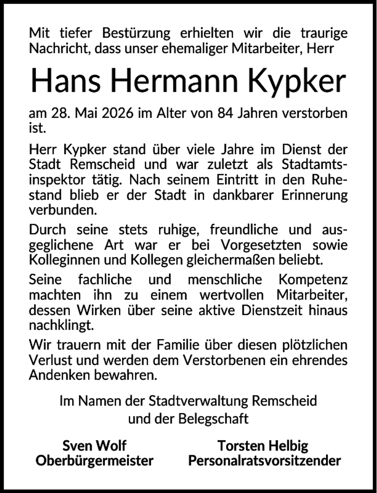 <p>Mit tiefer Bestürzung erhielten wir die traurige<br />Nachricht, dass unser ehemaliger Mitarbeiter, Herr</p><p>Hans Hermann Kypker<br />am 28. Mai 2026 im Alter von 84 Jahren verstorben<br />ist.<br />Herr Kypker stand über viele Jahre im Dienst der<br />Stadt Remscheid und war zuletzt als Stadtamtsinspektor tätig. Nach seinem Eintritt in den Ruhestand blieb er der Stadt in dankbarer Erinnerung<br />verbunden.<br />Durch seine stets ruhige, freundliche und ausgeglichene Art war er bei Vorgesetzten sowie<br />Kolleginnen und Kollegen gleichermaßen beliebt.<br />Seine fachliche und menschliche Kompetenz<br />machten ihn zu einem wertvollen Mitarbeiter,<br />dessen Wirken über seine aktive Dienstzeit hinaus<br />nachklingt.<br />Wir trauern mit der Familie über diesen plötzlichen<br />Verlust und werden dem Verstorbenen ein ehrendes<br />Andenken bewahren.<br />Im Namen der Stadtverwaltung Remscheid<br />und der Belegschaft<br />Sven Wolf<br />Oberbürgermeister</p><p>Torsten Helbig<br />Personalratsvorsitzender</p>