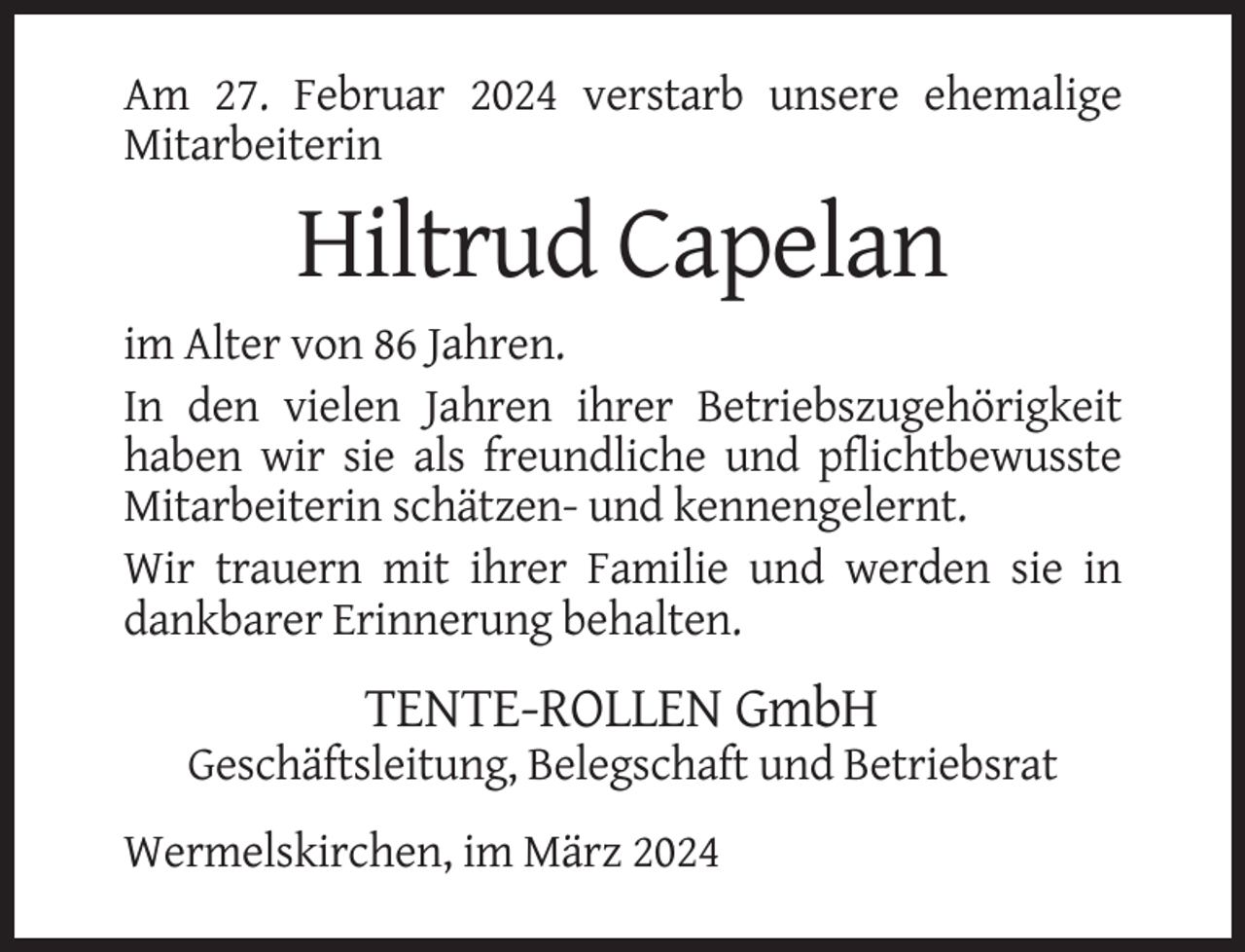 <p>Am 27. Februar 2024 verstarb unsere ehemalige<br />Mitarbeiterin</p><p>Hiltrud Capelan<br />im Alter von 86 Jahren.<br />In den vielen Jahren ihrer Betriebszugehörigkeit<br />haben wir sie als freundliche und pflichtbewusste<br />Mitarbeiterin schätzen- und kennengelernt.<br />Wir trauern mit ihrer Familie und werden sie in<br />dankbarer Erinnerung behalten.</p><p>TENTE-ROLLEN GmbH<br />Geschäftsleitung, Belegschaft und Betriebsrat<br />Wermelskirchen, im März 2024</p>