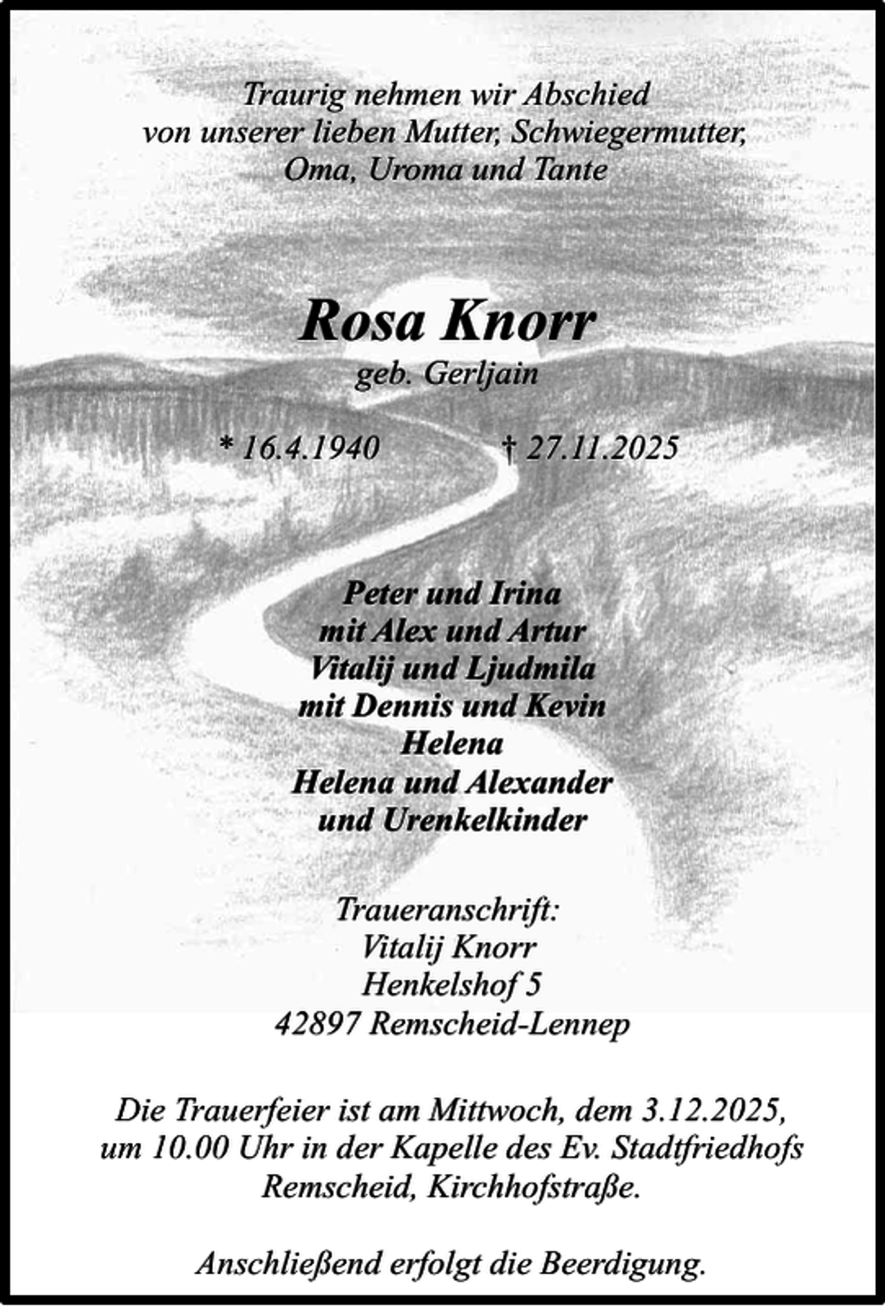 <p>Traurig nehmen wir Abschied<br />von unserer lieben Mutter, Schwiegermutter,<br />Oma, Uroma und Tante</p><p>Rosa Knorr<br />geb. Gerljain</p><p>* 16.4.1940</p><p>† 27.11.2025</p><p>Peter und Irina<br />mit Alex und Artur<br />Vitalij und Ljudmila<br />mit Dennis und Kevin<br />Helena<br />Helena und Alexander<br />und Urenkelkinder<br />Traueranschrift:<br />Vitalij Knorr<br />Henkelshof 5<br />42897 Remscheid-Lennep<br />Die Trauerfeier ist am Mittwoch, dem 3.12.2025,<br />um 10.00 Uhr in der Kapelle des Ev. Stadtfriedhofs<br />Remscheid, Kirchhofstraße.<br />Anschließend erfolgt die Beerdigung.</p>
