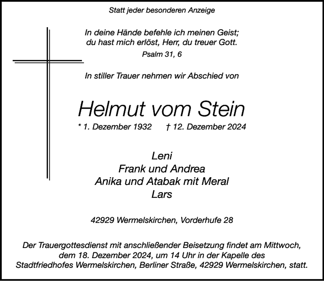 <p>Statt jeder besonderen Anzeige</p><p>In deine Hände befehle ich meinen Geist;<br />du hast mich erlöst, Herr, du treuer Gott.<br />Psalm 31, 6</p><p>In stiller Trauer nehmen wir Abschied von</p><p>Helmut vom Stein</p><p>* 1. Dezember 1932</p><p>† 12. Dezember 2024</p><p>Leni<br />Frank und Andrea<br />Anika und Atabak mit Meral<br />Lars<br />42929 Wermelskirchen, Vorderhufe 28<br />Der Trauergottesdienst mit anschließender Beisetzung findet am Mittwoch,<br />dem 18. Dezember 2024, um 14 Uhr in der Kapelle des<br />Stadtfriedhofes Wermelskirchen, Berliner Straße, 42929 Wermelskirchen, statt.</p>