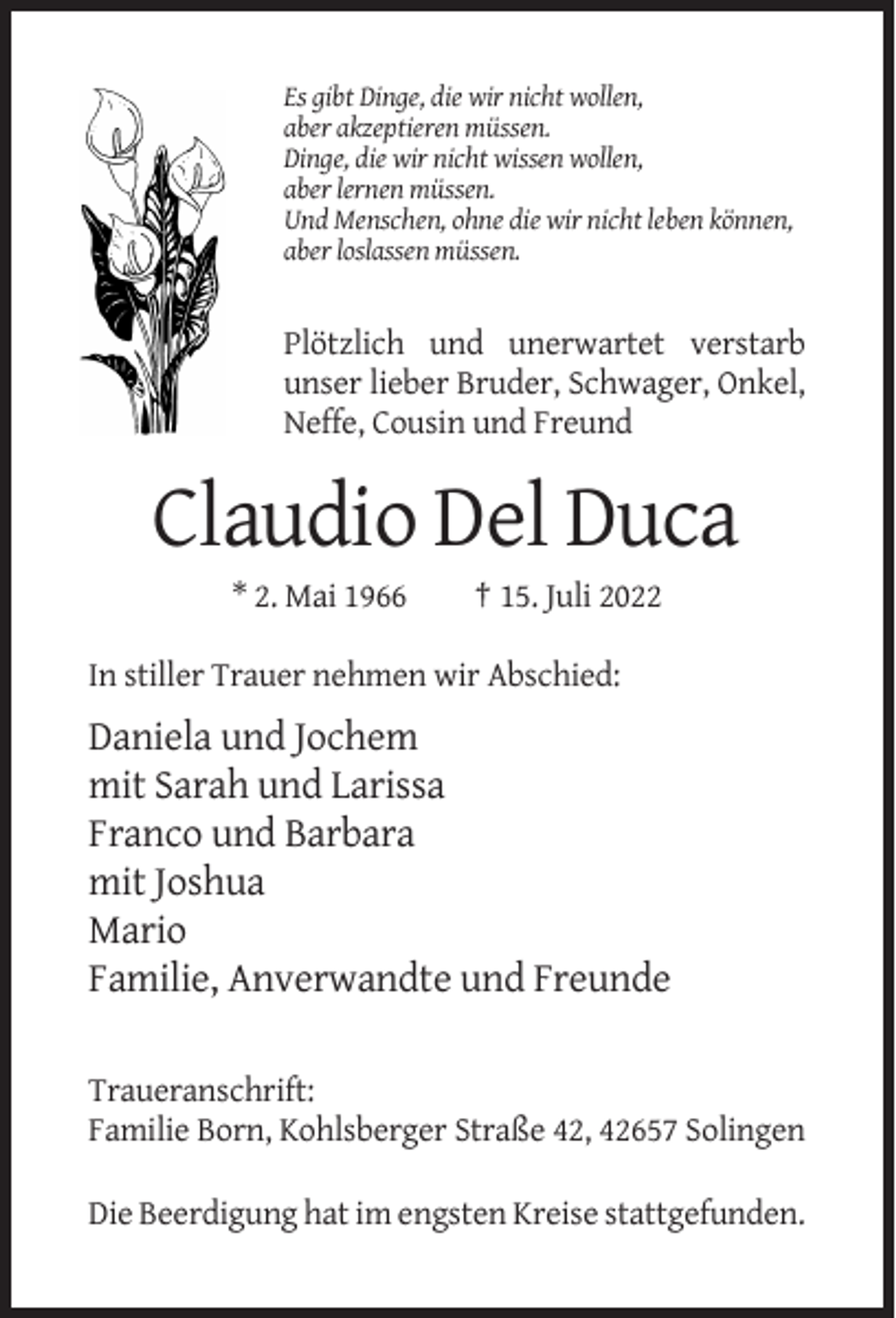 <p>Es gibt Dinge, die wir nicht wollen,<br />aber akzeptieren müssen.<br />Dinge, die wir nicht wissen wollen,<br />aber lernen müssen.<br />Und Menschen, ohne die wir nicht leben können,<br />aber loslassen müssen.</p><p>Plötzlich und unerwartet verstarb<br />unser lieber Bruder, Schwager, Onkel,<br />Neffe, Cousin und Freund</p><p>Claudio Del Duca<br />* 2. Mai 1966</p><p>† 15. Juli 2022</p><p>In stiller Trauer nehmen wir Abschied:</p><p>Daniela und Jochem<br />mit Sarah und Larissa<br />Franco und Barbara<br />mit Joshua<br />Mario<br />Familie, Anverwandte und Freunde<br />Traueranschrift:<br />Familie Born, Kohlsberger Straße 42, 42657 Solingen<br />Die Beerdigung hat im engsten Kreise stattgefunden.</p>