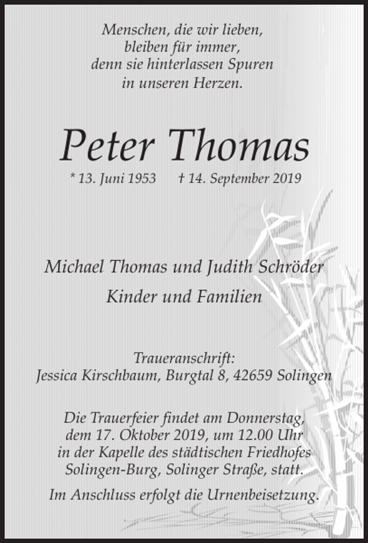 <p>Menschen, die wir lieben,<br />bleiben für immer,<br />denn sie hinterlassen Spuren<br />in unseren Herzen.</p><p>Peter Thomas<br />* 13. Juni 1953</p><p>† 14. September 2019</p><p>Michael Thomas und Judith Schröder<br />Kinder und Familien<br />Traueranschrift:<br />Jessica Kirschbaum, Burgtal 8, 42659 Solingen<br />Die Trauerfeier findet am Donnerstag,<br />dem 17. Oktober 2019, um 12.00 Uhr<br />in der Kapelle des städtischen Friedhofes<br />Solingen-Burg, Solinger Straße, statt.<br />Im Anschluss erfolgt die Urnenbeisetzung.</p>
