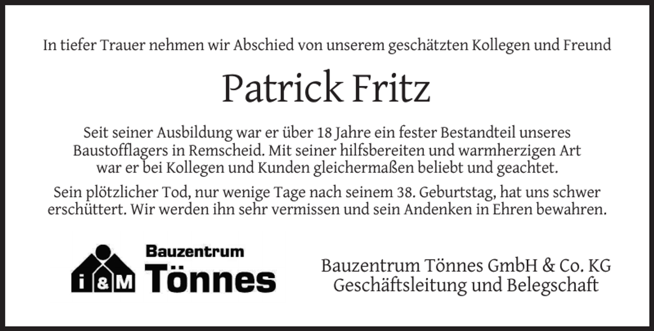 <p>In tiefer Trauer nehmen wir Abschied von unserem geschätzten Kollegen und Freund</p><p>Patrick Fritz<br />Seit seiner Ausbildung war er über 18 Jahre ein fester Bestandteil unseres<br />Baustofflagers in Remscheid. Mit seiner hilfsbereiten und warmherzigen Art<br />war er bei Kollegen und Kunden gleichermaßen beliebt und geachtet.<br />Sein plötzlicher Tod, nur wenige Tage nach seinem 38. Geburtstag, hat uns schwer<br />erschüttert. Wir werden ihn sehr vermissen und sein Andenken in Ehren bewahren.</p><p>Bauzentrum Tönnes GmbH &amp; Co. KG<br />Geschäftsleitung und Belegschaft</p>