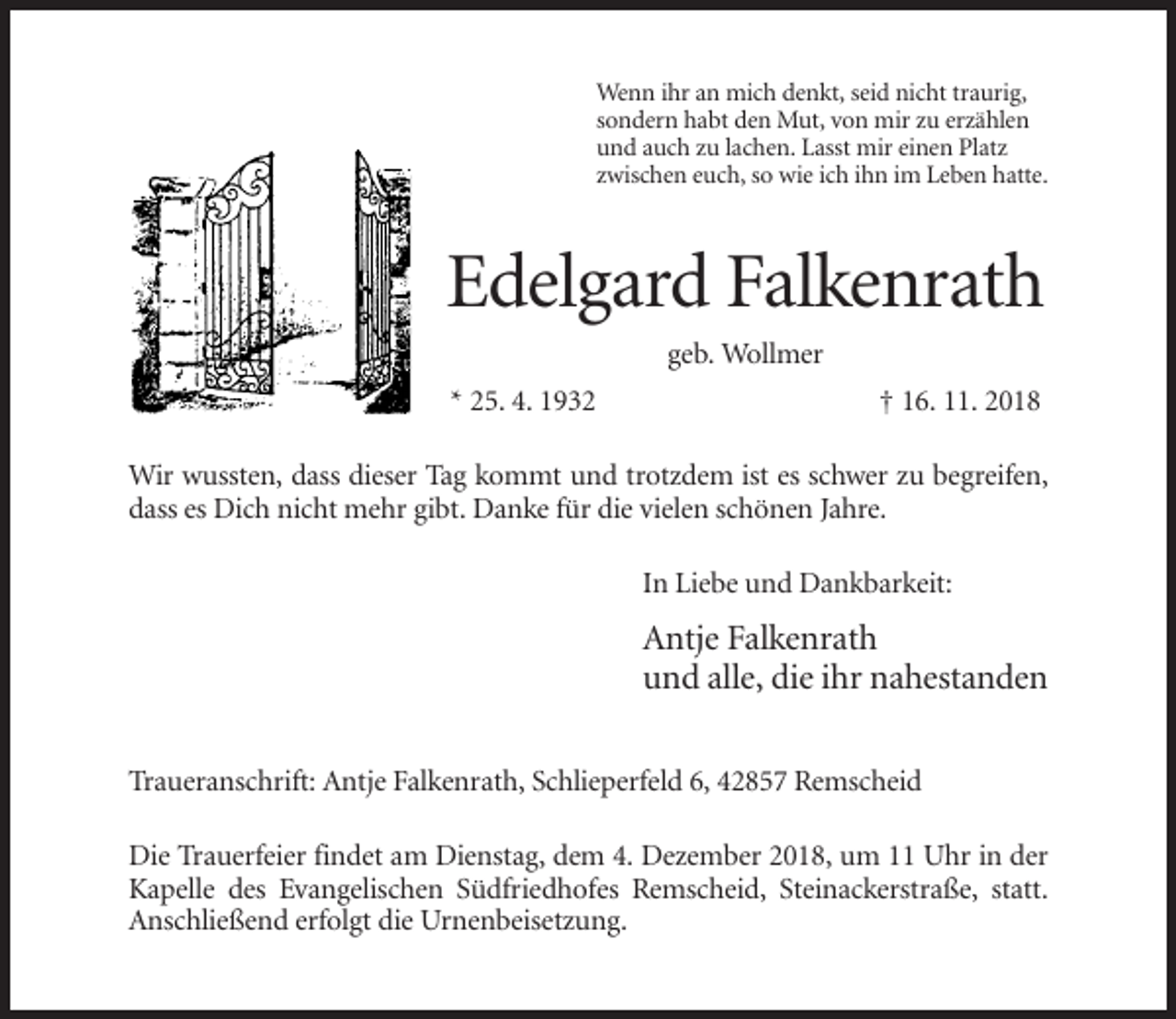 <p>Wenn ihr an mich denkt, seid nicht traurig,<br />sondern habt den Mut, von mir zu erzählen<br />und auch zu lachen. Lasst mir einen Platz<br />zwischen euch, so wie ich ihn im Leben hatte.</p><p>Edelgard Falkenrath<br />geb. Wollmer<br />* 25. 4. 1932</p><p>† 16. 11. 2018</p><p>Wir wussten, dass dieser Tag kommt und trotzdem ist es schwer zu begreifen,<br />dass es Dich nicht mehr gibt. Danke für die vielen schönen Jahre.<br />In Liebe und Dankbarkeit:</p><p>Antje Falkenrath<br />und alle, die ihr nahestanden<br />Traueranschrift: Antje Falkenrath, Schlieperfeld 6, 42857 Remscheid<br />Die Trauerfeier findet am Dienstag, dem 4. Dezember 2018, um 11 Uhr in der<br />Kapelle des Evangelischen Südfriedhofes Remscheid, Steinackerstraße, statt.<br />Anschließend erfolgt die Urnenbeisetzung.</p>