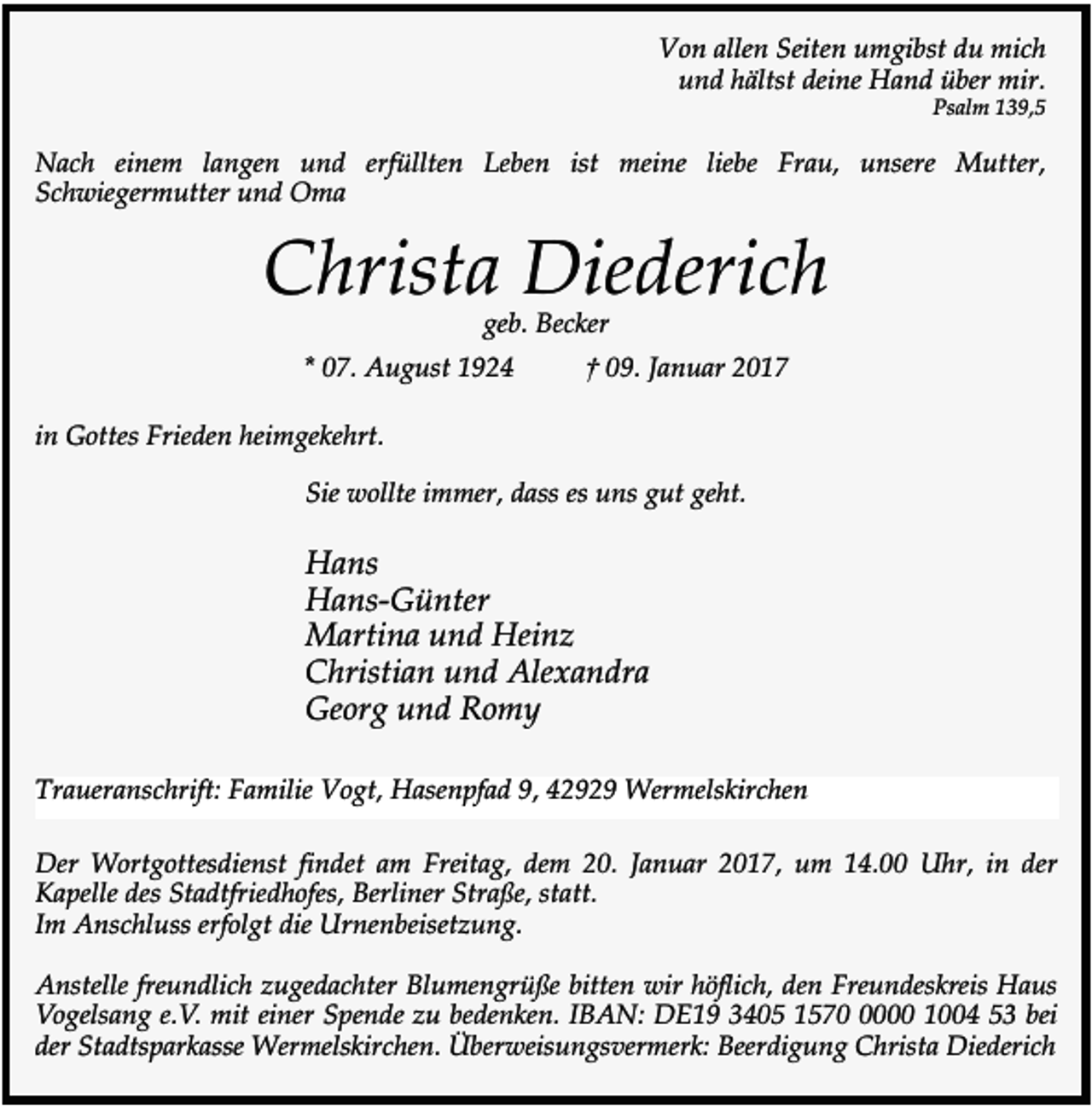 <p>Von allen Seiten umgibst du mich<br />und hältst deine Hand über mir.</p><p>Psalm 139,5</p><p>Nach einem langen und erfüllten Leben ist meine liebe Frau, unsere Mutter,<br />Schwiegermutter und Oma</p><p>Christa Diederich<br />geb. Becker</p><p>* 07. August 1924</p><p>† 09. Januar 2017</p><p>in Gottes Frieden heimgekehrt.<br />Sie wollte immer, dass es uns gut geht.</p><p>Hans<br />Hans-Günter<br />Martina und Heinz<br />Christian und Alexandra<br />Georg und Romy<br />Traueranschrift: Familie Vogt, Hasenpfad 9, 42929 Wermelskirchen<br />Der Wortgottesdienst findet am Freitag, dem 20. Januar 2017, um 14.00 Uhr, in der<br />Kapelle des Stadtfriedhofes, Berliner Straße, statt.<br />Im Anschluss erfolgt die Urnenbeisetzung.<br />Anstelle freundlich zugedachter Blumengrüße bitten wir höflich, den Freundeskreis Haus<br />Vogelsang e.V. mit einer Spende zu bedenken. IBAN: DE19 3405 157000 1004 53 bei<br />der Stadtsparkasse Wermelskirchen. Überweisungsvermerk: Beerdigung Christa Diederich</p>