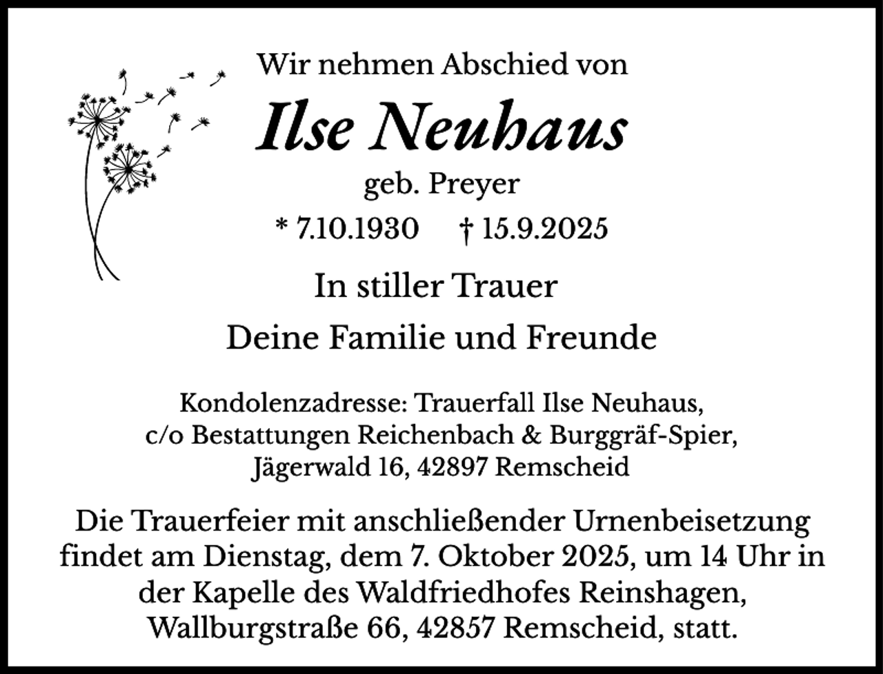<p>Wir nehmen Abschied von</p><p>Ilse Neuhaus<br />geb. Preyer</p><p>* 7.10.1930</p><p>† 15.9.2025</p><p>In stiller Trauer<br />Deine Familie und Freunde<br />Kondolenzadresse: Trauerfall Ilse Neuhaus,<br />c/o Bestattungen Reichenbach &amp; Burggräf-Spier,<br />Jägerwald 16, 42897 Remscheid</p><p>Die Trauerfeier mit anschließender Urnenbeisetzung<br />findet am Dienstag, dem 7. Oktober 2025, um 14 Uhr in<br />der Kapelle des Waldfriedhofes Reinshagen,<br />Wallburgstraße 66, 42857 Remscheid, statt.</p>