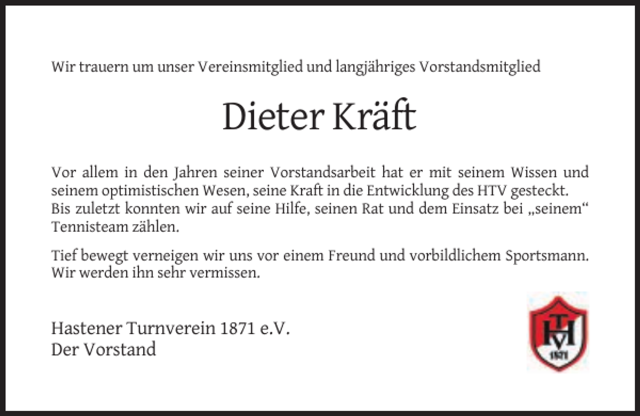 <p>Wir trauern um unser Vereinsmitglied und langjähriges Vorstandsmitglied</p><p>Dieter Kräft<br />Vor allem in den Jahren seiner Vorstandsarbeit hat er mit seinem Wissen und<br />seinem optimistischen Wesen, seine Kraft in die Entwicklung des HTV gesteckt.<br />Bis zuletzt konnten wir auf seine Hilfe, seinen Rat und dem Einsatz bei „seinem“<br />Tennisteam zählen.<br />Tief bewegt verneigen wir uns vor einem Freund und vorbildlichem Sportsmann.<br />Wir werden ihn sehr vermissen.</p><p>Hastener Turnverein 1871 e.V.<br />Der Vorstand</p>