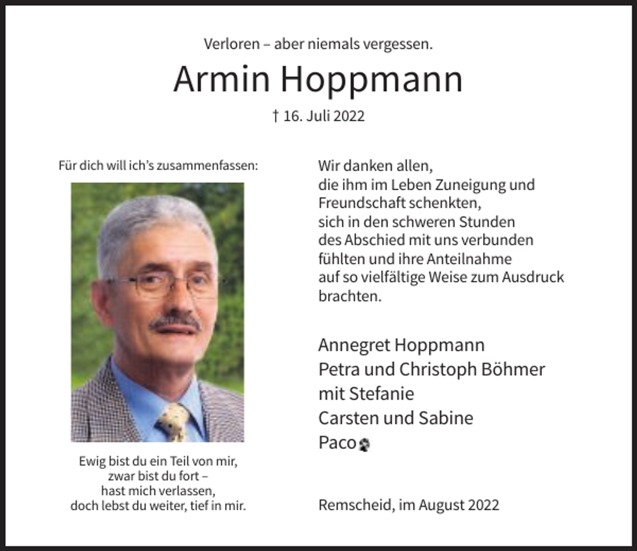 <p>Verloren – aber niemals vergessen.</p><p>Armin Hoppmann<br />† 16. Juli 2022<br />Für dich will ich’s zusammenfassen:</p><p>Wir danken allen,<br />die ihm im Leben Zuneigung und<br />Freundschaft schenkten,<br />sich in den schweren Stunden<br />des Abschied mit uns verbunden<br />fühlten und ihre Anteilnahme<br />auf so vielfältige Weise zum Ausdruck<br />brachten.</p><p>Annegret Hoppmann<br />Petra und Christoph Böhmer<br />mit Stefanie<br />Carsten und Sabine<br />Paco<br />Ewig bist du ein Teil von mir,<br />zwar bist du fort –<br />hast mich verlassen,<br />doch lebst du weiter, tief in mir.</p><p>Remscheid, im August 2022</p>