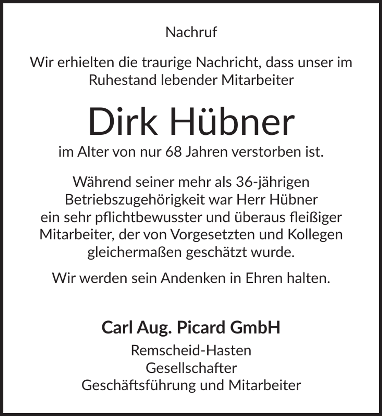 <p>Nachruf<br />Wir erhielten die traurige Nachricht, dass unser im<br />Ruhestand lebender Mitarbeiter</p>
<p>Dirk Hübner</p>
<p>im Alter von nur 68 Jahren verstorben ist.<br />Während seiner mehr als 36-jährigen<br />Betriebszugehörigkeit war Herr Hübner<br />ein sehr pﬂichtbewusster und überaus ﬂeißiger<br />Mitarbeiter, der von Vorgesetzten und Kollegen<br />gleichermaßen geschätzt wurde.<br />Wir werden sein Andenken in Ehren halten.</p>
<p>Carl Aug. Picard GmbH<br />Remscheid-Hasten<br />Gesellschafter<br />Geschäftsführung und Mitarbeiter</p>