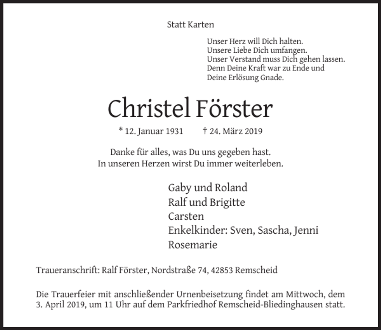 <p>Statt Karten<br />Unser Herz will Dich halten.<br />Unsere Liebe Dich umfangen.<br />Unser Verstand muss Dich gehen lassen.<br />Denn Deine Kraft war zu Ende und<br />Deine Erlösung Gnade.</p><p>Christel Förster<br />* 12. Januar 1931</p><p>† 24. März 2019</p><p>Danke für alles, was Du uns gegeben hast.<br />In unseren Herzen wirst Du immer weiterleben.</p><p>Gaby und Roland<br />Ralf und Brigitte<br />Carsten<br />Enkelkinder: Sven, Sascha, Jenni<br />Rosemarie<br />Traueranschrift: Ralf Förster, Nordstraße 74, 42853 Remscheid<br />Die Trauerfeier mit anschließender Urnenbeisetzung findet am Mittwoch, dem<br />3. April 2019, um 11 Uhr auf dem Parkfriedhof Remscheid-Bliedinghausen statt.</p>