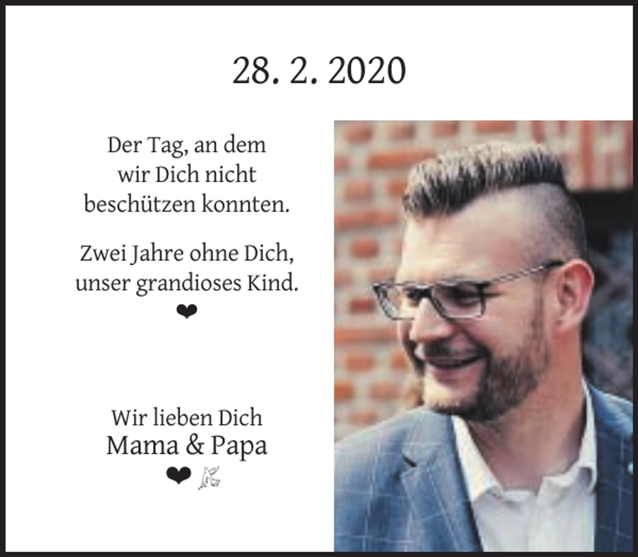 <p>28. 2. 2020<br />Der Tag, an dem<br />wir Dich nicht<br />beschützen konnten.<br />Zwei Jahre ohne Dich,<br />unser grandioses Kind.<br />❤</p><p>Wir lieben Dich</p><p>Mama &amp; Papa<br />❤</p>