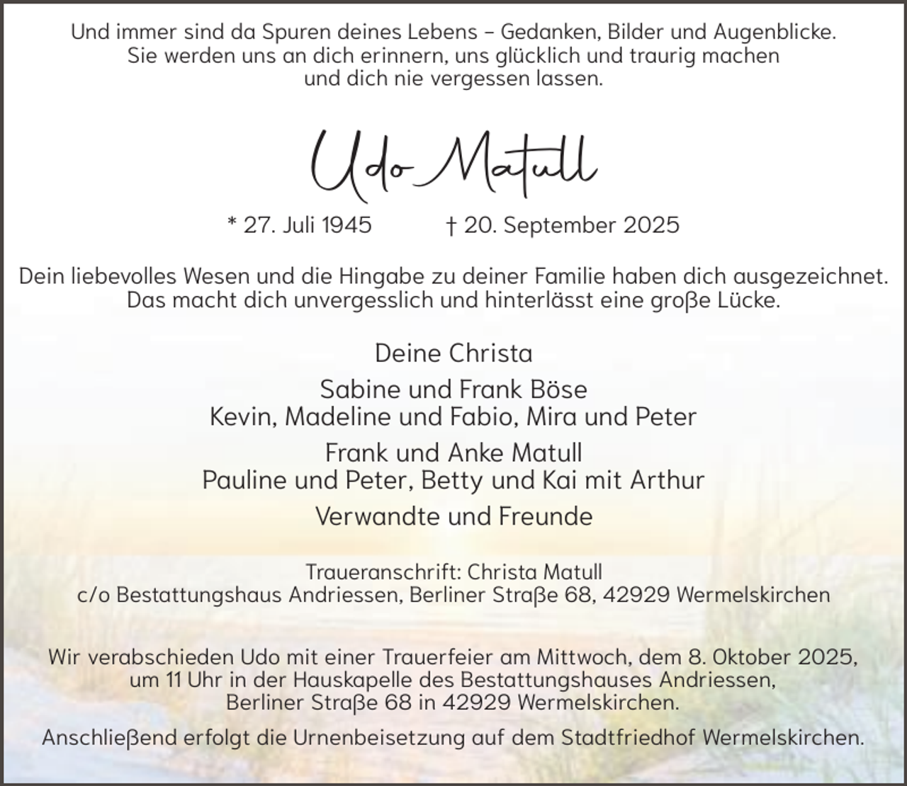 <p>Und immer sind da Spuren deines Lebens - Gedanken, Bilder und Augenblicke.<br />Sie werden uns an dich erinnern, uns glücklich und traurig machen<br />und dich nie vergessen lassen.</p><p>Udo Matull<br />* 27. Juli 1945</p><p>† 20. September 2025</p><p>Dein liebevolles Wesen und die Hingabe zu deiner Familie haben dich ausgezeichnet.<br />Das macht dich unvergesslich und hinterlässt eine große Lücke.</p><p>Deine Christa<br />Sabine und Frank Böse<br />Kevin, Madeline und Fabio, Mira und Peter<br />Frank und Anke Matull<br />Pauline und Peter, Betty und Kai mit Arthur<br />Verwandte und Freunde<br />Traueranschrift: Christa Matull<br />c/o Bestattungshaus Andriessen, Berliner Straße 68, 42929 Wermelskirchen<br />Wir verabschieden Udo mit einer Trauerfeier am Mittwoch, dem 8. Oktober 2025,<br />um 11 Uhr in der Hauskapelle des Bestattungshauses Andriessen,<br />Berliner Straße 68 in 42929 Wermelskirchen.<br />Anschließend erfolgt die Urnenbeisetzung auf dem Stadtfriedhof Wermelskirchen.</p>