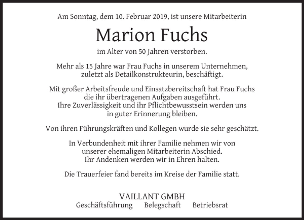 <p>Am Sonntag, dem 10. Februar 2019, ist unsere Mitarbeiterin</p><p>Marion Fuchs<br />im Alter von 50 Jahren verstorben.</p><p>Mehr als 15 Jahre war Frau Fuchs in unserem Unternehmen,<br />zuletzt als Detailkonstrukteurin, beschäftigt.<br />Mit großer Arbeitsfreude und Einsatzbereitschaft hat Frau Fuchs<br />die ihr übertragenen Aufgaben ausgeführt.<br />Ihre Zuverlässigkeit und ihr Pﬂichtbewusstsein werden uns<br />in guter Erinnerung bleiben.<br />Von ihren Führungskräften und Kollegen wurde sie sehr geschätzt.<br />In Verbundenheit mit ihrer Familie nehmen wir von<br />unserer ehemaligen Mitarbeiterin Abschied.<br />Ihr Andenken werden wir in Ehren halten.<br />Die Trauerfeier fand bereits im Kreise der Familie statt.</p><p>VAILLANT GMBH</p><p>Geschäftsführung</p><p>Belegschaft</p><p>Betriebsrat</p>