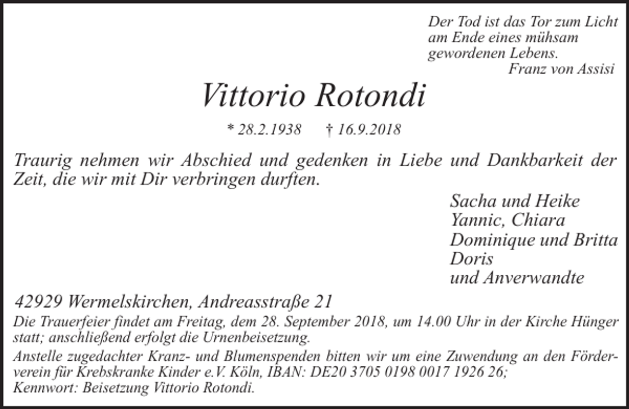 <p>Vittorio Rotondi<br />* 28.2.1938</p><p>Der Tod ist das Tor zum Licht<br />am Ende eines mühsam<br />gewordenen Lebens.<br />Franz von Assisi</p><p>† 16.9.2018</p><p>Traurig nehmen wir Abschied und gedenken in Liebe und Dankbarkeit der<br />Zeit, die wir mit Dir verbringen durften.<br />Sacha und Heike<br />Yannic, Chiara<br />Dominique und Britta<br />Doris<br />und Anverwandte<br />42929 Wermelskirchen, Andreasstraße 21</p><p>Die Trauerfeier findet am Freitag, dem 28. September 2018, um 14.00 Uhr in der Kirche Hünger<br />statt; anschließend erfolgt die Urnenbeisetzung.<br />Anstelle zugedachter Kranz- und Blumenspenden bitten wir um eine Zuwendung an den Förderverein für Krebskranke Kinder e.V. Köln, IBAN: DE20 3705 0198 0017 19;<br />Kennwort: Beisetzung Vittorio Rotondi.</p>