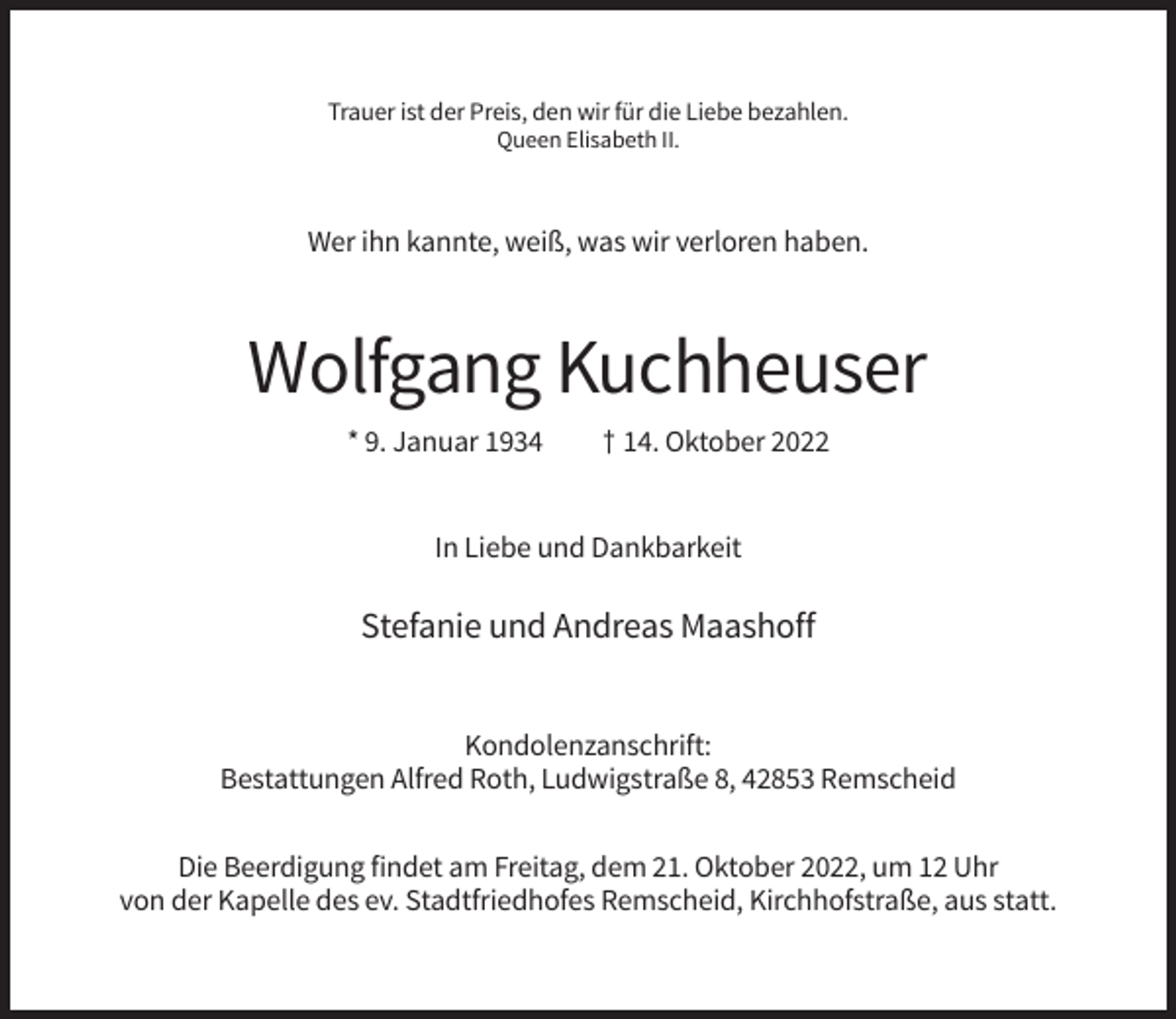 <p>Trauer ist der Preis, den wir für die Liebe bezahlen.<br />Queen Elisabeth II.</p><p>Wer ihn kannte, weiß, was wir verloren haben.</p><p>Wolfgang Kuchheuser<br />* 9. Januar 1934</p><p>† 14. Oktober 2022</p><p>In Liebe und Dankbarkeit</p><p>Stefanie und Andreas Maashoff</p><p>Kondolenzanschrift:<br />Bestattungen Alfred Roth, Ludwigstraße 8, 42853 Remscheid<br />Die Beerdigung findet am Freitag, dem 21. Oktober 2022, um 12 Uhr<br />von der Kapelle des ev. Stadtfriedhofes Remscheid, Kirchhofstraße, aus statt.</p>