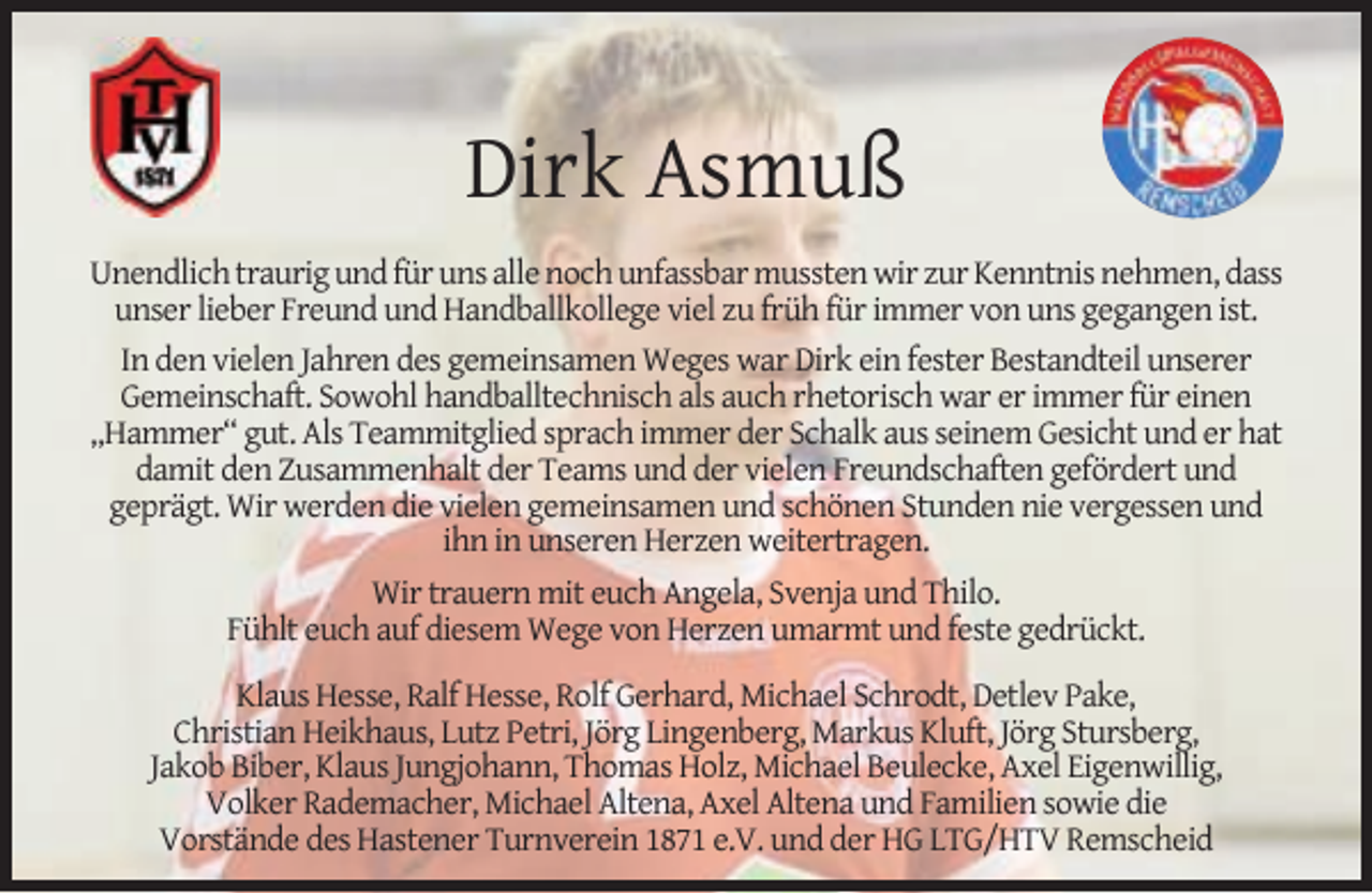 <p>Dirk Asmuß<br />Unendlich traurig und für uns alle noch unfassbar mussten wir zur Kenntnis nehmen, dass<br />unser lieber Freund und Handballkollege viel zu früh für immer von uns gegangen ist.<br />In den vielen Jahren des gemeinsamen Weges war Dirk ein fester Bestandteil unserer<br />Gemeinschaft. Sowohl handballtechnisch als auch rhetorisch war er immer für einen<br />„Hammer“ gut. Als Teammitglied sprach immer der Schalk aus seinem Gesicht und er hat<br />damit den Zusammenhalt der Teams und der vielen Freundschaften gefördert und<br />geprägt. Wir werden die vielen gemeinsamen und schönen Stunden nie vergessen und<br />ihn in unseren Herzen weitertragen.<br />Wir trauern mit euch Angela, Svenja und Thilo.<br />Fühlt euch auf diesem Wege von Herzen umarmt und feste gedrückt.<br />Klaus Hesse, Ralf Hesse, Rolf Gerhard, Michael Schrodt, Detlev Pake,<br />Christian Heikhaus, Lutz Petri, Jörg Lingenberg, Markus Kluft, Jörg Stursberg,<br />Jakob Biber, Klaus Jungjohann, Thomas Holz, Michael Beulecke, Axel Eigenwillig,<br />Volker Rademacher, Michael Altena, Axel Altena und Familien sowie die<br />Vorstände des Hastener Turnverein 1871 e.V. und der HG LTG/HTV Remscheid</p>