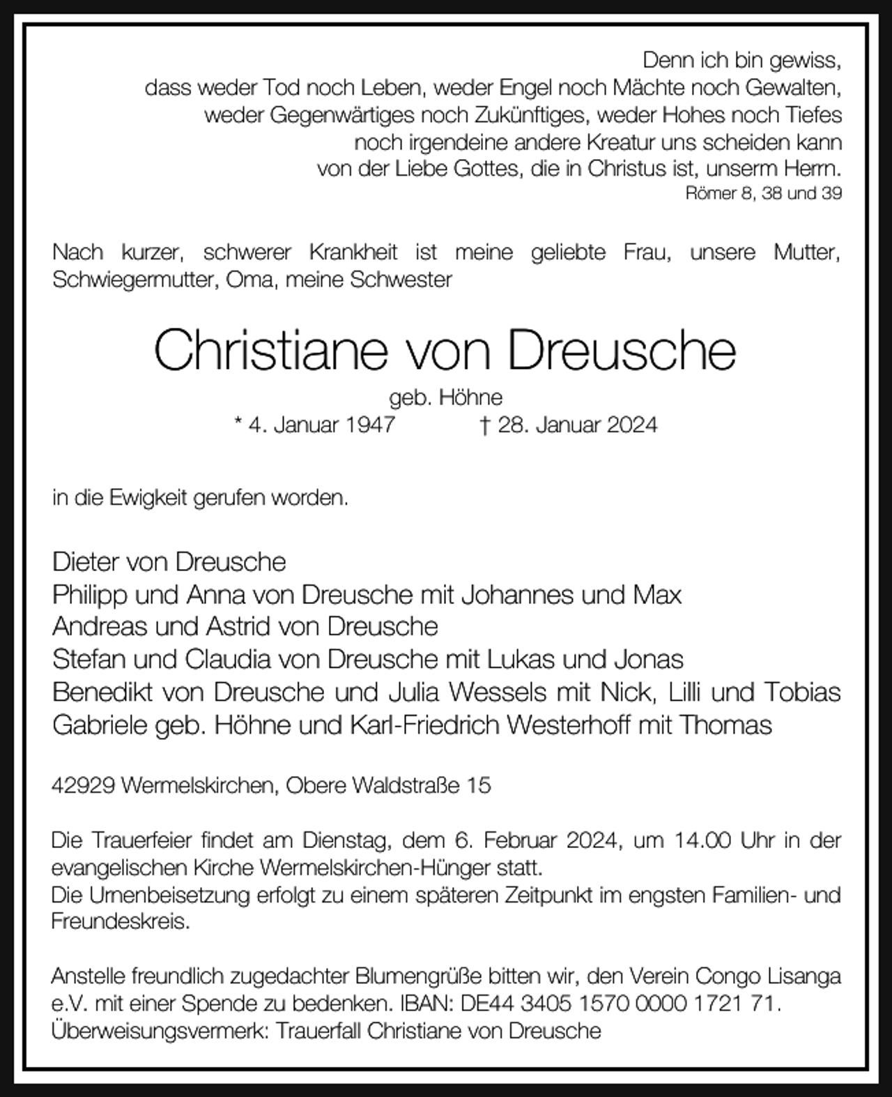 <p>Denn ich bin gewiss,<br />dass weder Tod noch Leben, weder Engel noch Mächte noch Gewalten,<br />weder Gegenwärtiges noch Zukünftiges, weder Hohes noch Tiefes<br />noch irgendeine andere Kreatur uns scheiden kann<br />von der Liebe Gottes, die in Christus ist, unserm Herrn.<br />Römer 8, 38 und 39</p><p>Nach kurzer, schwerer Krankheit ist meine geliebte Frau, unsere Mutter,<br />Schwiegermutter, Oma, meine Schwester</p><p>Christiane von Dreusche<br />geb. Höhne<br />* 4. Januar 1947<br />† 28. Januar 2024</p><p>in die Ewigkeit gerufen worden.</p><p>Dieter von Dreusche<br />Philipp und Anna von Dreusche mit Johannes und Max<br />Andreas und Astrid von Dreusche<br />Stefan und Claudia von Dreusche mit Lukas und Jonas<br />Benedikt von Dreusche und Julia Wessels mit Nick, Lilli und Tobias<br />Gabriele geb. Höhne und Karl-Friedrich Westerhoff mit Thomas<br />42929 Wermelskirchen, Obere Waldstraße 15<br />Die Trauerfeier findet am Dienstag, dem 6. Februar 2024, um 14.00 Uhr in der<br />evangelischen Kirche Wermelskirchen-Hünger statt.<br />Die Urnenbeisetzung erfolgt zu einem späteren Zeitpunkt im engsten Familien- und<br />Freundeskreis.<br />Anstelle freundlich zugedachter Blumengrüße bitten wir, den Verein Congo Lisanga<br />e.V. mit einer Spende zu bedenken. IBAN: DE44 3405 157000 1721 71.<br />Überweisungsvermerk: Trauerfall Christiane von Dreusche</p>