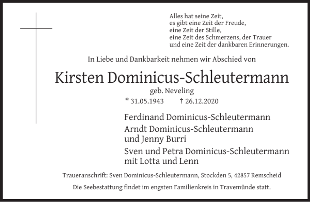 <p>Alles hat seine Zeit,<br />es gibt eine Zeit der Freude,<br />eine Zeit der Stille,<br />eine Zeit des Schmerzens, der Trauer<br />und eine Zeit der dankbaren Erinnerungen.</p><p>In Liebe und Dankbarkeit nehmen wir Abschied von</p><p>Kirsten Dominicus-Schleutermann<br />geb. Neveling<br />* 31.05.1943<br />† 26.12.2020</p><p>Ferdinand Dominicus-Schleutermann<br />Arndt Dominicus-Schleutermann<br />und Jenny Burri<br />Sven und Petra Dominicus-Schleutermann<br />mit Lotta und Lenn<br />Traueranschrift: Sven Dominicus-Schleutermann, Stockden 5, 42857 Remscheid<br />Die Seebestattung ﬁndet im engsten Familienkreis in Travemünde statt.</p>