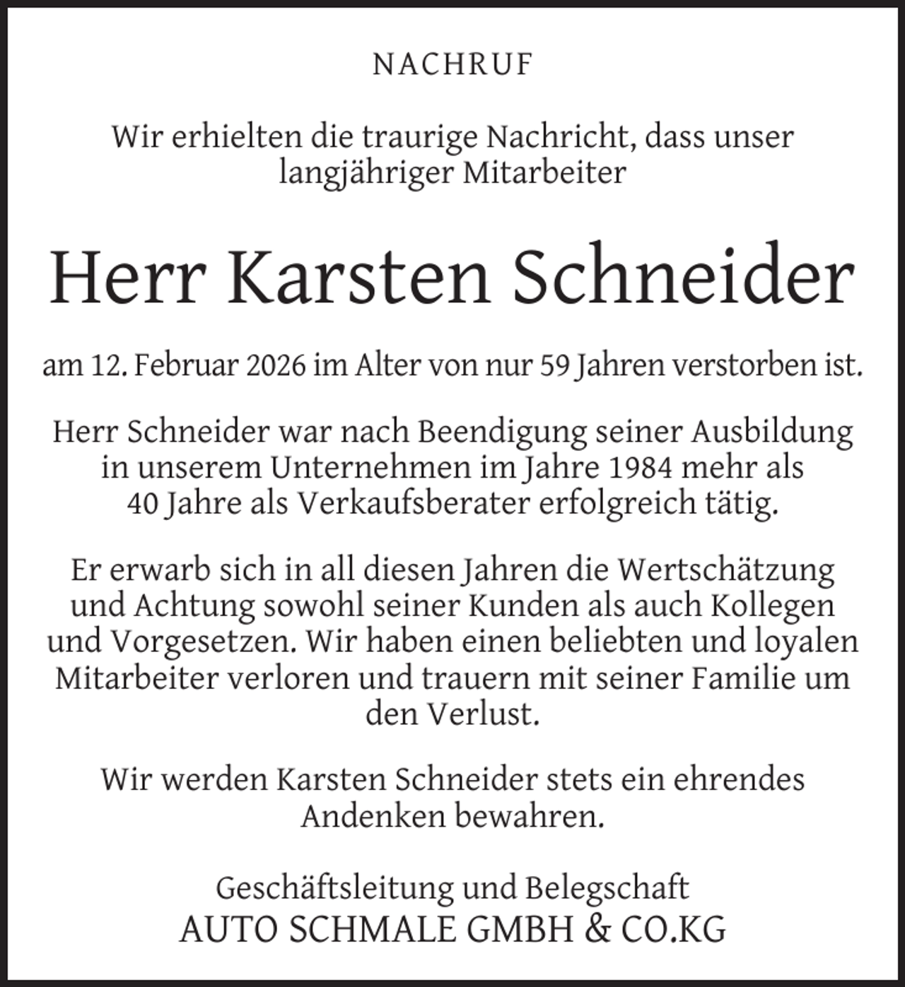 <p>NACHRUF<br />Wir erhielten die traurige Nachricht, dass unser<br />langjähriger Mitarbeiter</p><p>Herr Karsten Schneider<br />am 12. Februar 2026 im Alter von nur 59 Jahren verstorben ist.<br />Herr Schneider war nach Beendigung seiner Ausbildung<br />in unserem Unternehmen im Jahre 1984 mehr als<br />40 Jahre als Verkaufsberater erfolgreich tätig.<br />Er erwarb sich in all diesen Jahren die Wertschätzung<br />und Achtung sowohl seiner Kunden als auch Kollegen<br />und Vorgesetzen. Wir haben einen beliebten und loyalen<br />Mitarbeiter verloren und trauern mit seiner Familie um<br />den Verlust.<br />Wir werden Karsten Schneider stets ein ehrendes<br />Andenken bewahren.<br />Geschäftsleitung und Belegschaft</p><p>AUTO SCHMALE GMBH &amp; CO.KG</p>
