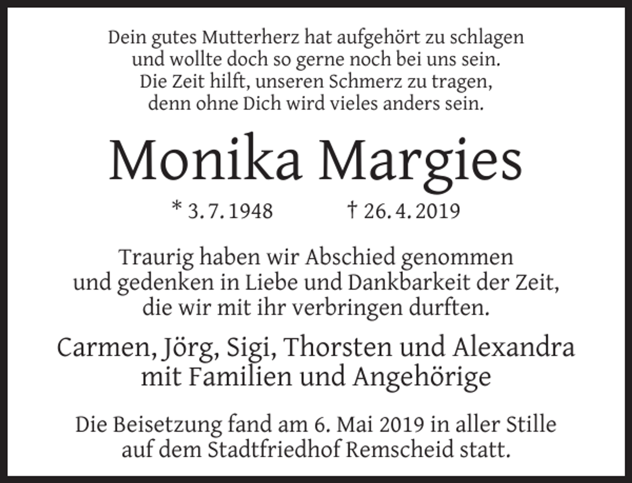 <p>Dein gutes Mutterherz hat aufgehört zu schlagen<br />und wollte doch so gerne noch bei uns sein.<br />Die Zeit hilft, unseren Schmerz zu tragen,<br />denn ohne Dich wird vieles anders sein.</p><p>Monika Margies<br />* 3. 7. 1948</p><p>† 26. 4. 2019</p><p>Traurig haben wir Abschied genommen<br />und gedenken in Liebe und Dankbarkeit der Zeit,<br />die wir mit ihr verbringen durften.</p><p>Carmen, Jörg, Sigi, Thorsten und Alexandra<br />mit Familien und Angehörige<br />Die Beisetzung fand am 6. Mai 2019 in aller Stille<br />auf dem Stadtfriedhof Remscheid statt.</p>