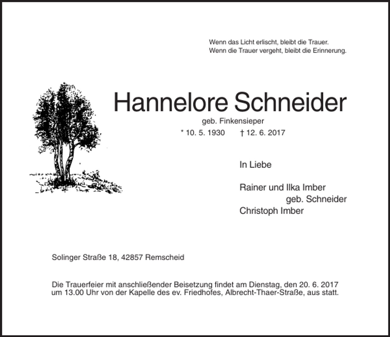 <p>Wenn das Licht erlischt, bleibt die Trauer.<br />Wenn die Trauer vergeht, bleibt die Erinnerung.</p><p>Hannelore Schneider<br />geb. Finkensieper<br />* 10. 5. 1930<br />† 12. 6. 2017</p><p>In Liebe<br />Rainer und Ilka Imber<br />geb. Schneider<br />Christoph Imber</p><p>Solinger Straße 18, 42857 Remscheid</p><p>Die Trauerfeier mit anschließender Beisetzung findet am Dienstag, den 20. 6. 2017<br />um 13.00 Uhr von der Kapelle des ev. Friedhofes, Albrecht-Thaer-Straße, aus statt.</p>